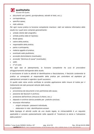 qualityitalia
Succeed with Quality
LGIO01c “Linea Guida ISO9001 EA29a e 35” pag. 44 di 52 Rev. 00 del 04.02.2008
qualityitalia S.r.l. - Via G. Coppola di Musitani, 34 00139 Roma, Italy - REA: 1180446, Roma - P. IVA: 09673061009
documenti vari (pareri, giurisprudenza, estratti di testi, ecc.);
corrispondenza;
specifica spese;
note udienze.
Per ogni nuova pratica la funzione competente inserisce i dati nel sistema informatico dello
studio tra i quali sono compresi generalmente:
scheda cliente dati anagrafici;
scheda pratica data di ingresso;
fondo spese;
valore della pratica;
responsabile della pratica;
parte e controparte;
materia oggetto di pratica;
eventuale sede giudiziaria;
avvocato domiciliatario (eventuale);
avvocato "dominus di causa" (eventuale);
saldi;
n° di ruolo.
Per ogni tipo di adempimento, la funzione competente ha cura di provvedere
all'aggiornamento dell'agenda dello studio.
A conclusione di tutte le attività di identificazione e fascicolazione, il fascicolo contenente la
pratica va consegnato al responsabile della pratica per controllare ed espletare gli
adempimenti annotati in agenda e quelli successivi.
In quella sede viene anche verificata la corretta applicazione delle misure di tutela per il
trattamento dei dati personali istituite dallo studio.
In particolare:
provenienza dei documenti e loro pertinenza alla causa;
posizione dei fascicoli in archivio;
protezione dell'archivio (chiusura à chiave, ecc.);
deposito in archivio storico protetto per pratiche concluse;
sicurezza informatica:
- singoli computer: password individuale,
- elaboratori in rete: identificazione accessi.
Nella tipologia di attività svolte da uno studio legale, la rintracciabilità è un requisito
applicabile e consiste sostanzialmente nella capacità di “ricostruire la storia e l'ubicazione
delle pratiche”.
 