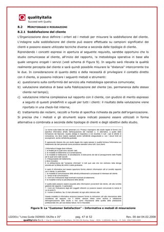 qualityitalia
Succeed with Quality
LGIO01c “Linea Guida ISO9001 EA29a e 35” pag. 47 di 52 Rev. 00 del 04.02.2008
qualityitalia S.r.l. - Via G. Coppola di Musitani, 34 00139 Roma, Italy - REA: 1180446, Roma - P. IVA: 09673061009
8.2 MONITORAGGI E MISURAZIONI
8.2.1 Soddisfazione del cliente
L’Organizzazione deve definire i criteri ed i metodi per misurare la soddisfazione del cliente.
L'indagine sulla soddisfazione del cliente può essere effettuata su campioni significativi dei
clienti e possono essere utilizzate tecniche diverse a seconda delle tipologie di cliente.
Riprendendo i concetti espressi in apertura al seguente requisito, sarebbe opportuno che lo
studio comunicasse al cliente, all'inizio del rapporto, !a metodologia operativa in base alla
quale vengono erogati i servizi (vedi schema di Figura 9). In seguito sarà rilevata la qualità
realmente percepita dal cliente e sarà quindi possibile misurare la "distanza" intercorrente tra
le due. In considerazione di quanto detto e della necessità di privilegiare il contatto diretto
con il cliente, si possono indicare i seguenti metodi e strumenti:
a) questionario sulla conformità del servizio alla metodologia operativa comunicata;
b) valutazione statistica di base sulla fidelizzazione del cliente (es. permanenza dello stesso
cliente nel tempo);
c) valutazione interna complessiva sul rapporto con il cliente, con giudizio di merito espresso
a seguito di quesiti predefiniti e uguali per tutti i clienti: il risultato della valutazione viene
riportato in una check-list interna;
d) trattamento dei reclami, raccolti a fronte di specifica richiesta da parte dell’organizzazione.
Si precisa che i metodi e gli strumenti sopra indicati possono essere utilizzati in forma
alternativa o combinata a seconda delle tipologie di clienti e degli obiettivi dello studio.
Figura 9: La "Customer Satisfaction" - Informativa e metodi di misurazione
Le norme sulla tutela dei dati personali (c.d. Privacy) impongono allo studio legale di fornire una
specifica informativa all'atto dell'acquisizione del mandato o, in alternativa, a quello della
formazione del fascicolo. Questo obbligo è imperativo e non eludibile in tutti i casi di attività di
consulenza, ma deve essere esplicato anche nell'attività stragiudiziale e, con i dovuti limiti ed
accorgimenti, anche nell'attività giudiziale.
È ragionevole ritenere che uno studio legale che voglia operare in qualità fornisca l'informativa sul
trattamento dei dati personali come procedura standard verso tutti i suoi clienti.
L'informativa di legge deve indicare:
1. le finalità per le quali sono raccolti i dati;
2. le modalità di trattamento e di conservazione;
3. le modalità di restituzione, di cancellazione, di distruzione dei dati al perseguimento delle finalità
per le quali sono stati raccolti;
4. il Responsabile del trattamento;
e deve includere:
5. la sottoscrizione del "consenso informato" in tutti quei casi che non rientrano nella deroga
prevista per la difesa dei diritti in sede giudiziaria.
In sede di informativa può essere opportuno fornire ulteriori informazioni utili al corretto rapporto
con il cliente. In particolare:
1. le modalità di comunicazione delle attività professionali e processuali di interesse del cliente;
2. i tempi di tali comunicazioni;
3. i nomi e/o l'indicazione degli eventuali incaricati al trattamento;
4. le modalità e tempi di parcellazione delle attività.
In quella sede possono essere acquisite altre informazioni provenienti dal cliente, utili alla corretta
gestione del rapporto. In particolare:
1. i nomi e/o l'indicazione degli altri soggetti referenti cui possono essere comunicate le notizie di
cui al punto 5;
2. i numeri di telefono, fax, E-mail utilizzabili, ed ogni altro indirizzo utile.
Queste modalità di informativa reciproca possono fornire le indicazioni utili alla misurazione della
correttezza del rapporto con il cliente, sempre inteso come verifica e validazione
dell'organizzazione dello studio e non come misurazione della qualità della prestazione
professionale che, per sua stessa natura, non è misurabile.
 