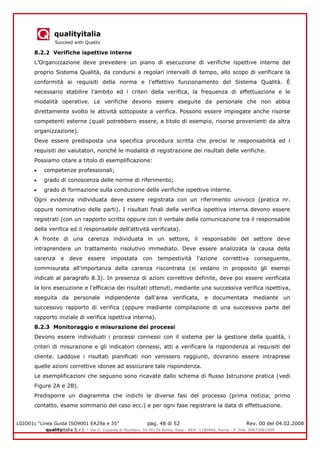 qualityitalia
Succeed with Quality
LGIO01c “Linea Guida ISO9001 EA29a e 35” pag. 48 di 52 Rev. 00 del 04.02.2008
qualityitalia S.r.l. - Via G. Coppola di Musitani, 34 00139 Roma, Italy - REA: 1180446, Roma - P. IVA: 09673061009
8.2.2 Verifiche ispettive interne
L’Organizzazione deve prevedere un piano di esecuzione di verifiche ispettive interne del
proprio Sistema Qualità, da condursi a regolari intervalli di tempo, allo scopo di verificare la
conformità ai requisiti della norma e l'effettivo funzionamento del Sistema Qualità. È
necessario stabilire l'ambito ed i criteri della verifica, la frequenza di effettuazione e le
modalità operative. Le verifiche devono essere eseguite da personale che non abbia
direttamente svolto le attività sottoposte a verifica. Possono essere impiegate anche risorse
competenti esterne (quali potrebbero essere, a titolo di esempio, risorse provenienti da altra
organizzazione).
Deve essere predisposta una specifica procedura scritta che precisi le responsabilità ed i
requisiti dei valutatori, nonché le modalità di registrazione dei risultati delle verifiche.
Possiamo citare a titolo di esemplificazione:
competenze professionali;
grado di conoscenza delle norme di riferimento;
grado di formazione sulla conduzione delle verifiche ispettive interne.
Ogni evidenza individuata deve essere registrata con un riferimento univoco (pratica nr.
oppure nominativo delle parti). I risultati finali della verifica ispettiva interna devono essere
registrati (con un rapporto scritto oppure con il verbale della comunicazione tra il responsabile
della verifica ed il responsabile dell'attività verificata).
A fronte di una carenza individuata in un settore, il responsabile del settore deve
intraprendere un trattamento risolutivo immediato. Deve essere analizzata la causa della
carenza e deve essere impostata con tempestività l'azione correttiva conseguente,
commisurata all'importanza della carenza riscontrata (si vedano in proposito gli esempi
indicati al paragrafo 8.3). In presenza di azioni correttive definite, deve poi essere verificata
la loro esecuzione e l'efficacia dei risultati ottenuti, mediante una successiva verifica ispettiva,
eseguita da personale indipendente dall'area verificata, e documentata mediante un
successivo rapporto di verifica (oppure mediante compilazione di una successiva parte del
rapporto iniziale di verifica ispettiva interna).
8.2.3 Monitoraggio e misurazione dei processi
Devono essere individuati i processi connessi con il sistema per la gestione della qualità, i
criteri di misurazione e gli indicatori connessi, atti a verificare la rispondenza ai requisiti del
cliente. Laddove i risultati pianificati non venissero raggiunti, dovranno essere intraprese
quelle azioni correttive idonee ad assicurare tale rispondenza.
Le esemplificazioni che seguono sono ricavate dallo schema di flusso Istruzione pratica (vedi
Figure 2A e 2B).
Predisporre un diagramma che indichi le diverse fasi del processo (prima notizia; primo
contatto, esame sommario del caso ecc.) e per ogni fase registrare la data di effettuazione.
 
