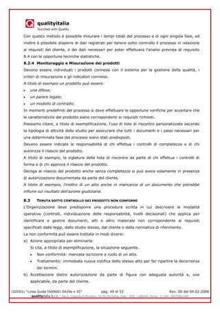 qualityitalia
Succeed with Quality
LGIO01c “Linea Guida ISO9001 EA29a e 35” pag. 49 di 52 Rev. 00 del 04.02.2008
qualityitalia S.r.l. - Via G. Coppola di Musitani, 34 00139 Roma, Italy - REA: 1180446, Roma - P. IVA: 09673061009
Con questo metodo è possibile misurare i tempi totali del processo e di ogni singola fase, ed
inoltre è possibile disporre di dati registrati per tenere sotto controllo il processo in relazione
ai requisiti del cliente, e dei dati necessari per poter effettuare l'analisi prevista al requisito
8.4 con le opportune tecniche statistiche.
8.2.4 Monitoraggio e Misurazione dei prodotti
Devono essere individuati i prodotti connessi con il sistema per la gestione della qualità, i
criteri di misurazione e gli indicatori connessi.
A titolo di esempio un prodotto può essere:
una difesa;
un parere legale;
un modello di contratto.
In momenti predefiniti del processo si deve effettuare le opportune verifiche per accertare che
le caratteristiche del prodotto siano corrispondenti ai requisiti richiesti.
Possiamo citare, a titolo di esemplificazione, l'uso di liste di riscontro personalizzate secondo
la tipologia di attività dello studio per assicurare che tutti i documenti e i passi necessari per
una determinata fase del processo siano stati predisposti.
Devono essere indicate le responsabilità di chi effettua i controlli di completezza e di chi
autorizza il rilascio del prodotto.
A titolo di esempio, la siglatura della lista di riscontro da parte di chi effettua i controlli di
forma e di chi approva il rilascio del prodotto.
Deroga al rilascio del prodotto anche senza completezza si può avere solamente in presenza
di autorizzazione documentata da parte del cliente.
A titolo di esempio, l'inoltro di un atto anche in mancanza di un documento che potrebbe
influire sul risultato dell'azione giudiziaria.
8.3 TENUTA SOTTO CONTROLLO DEI PRODOTTI NON CONFORMI
L’Organizzazione deve predisporre una procedura scritta in cui descrivere le modalità
operative (controlli, individuazione delle responsabilità, livelli decisionali) che applica per
identificare e gestire documenti, atti o altro materiale non corrispondente ai requisiti
specificati dalle leggi, dallo studio stesso, dal cliente o dalla normativa di riferimento.
La non conformità può essere trattata in modi diversi:
a) Azione appropriata per eliminarla:
Si cita, a titolo di esemplificazione, la situazione seguente.
Non conformità: mancata iscrizione a ruolo di un atto.
Trattamento: immediata nuova notifica dello stesso atto per far ripartire la decorrenza
dei termini.
b) Accettazione dietro autorizzazione da parte di figura con adeguata autorità e, ove
applicabile, da parte del cliente.
 