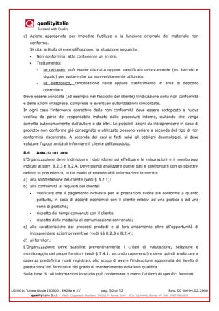 qualityitalia
Succeed with Quality
LGIO01c “Linea Guida ISO9001 EA29a e 35” pag. 50 di 52 Rev. 00 del 04.02.2008
qualityitalia S.r.l. - Via G. Coppola di Musitani, 34 00139 Roma, Italy - REA: 1180446, Roma - P. IVA: 09673061009
c) Azione appropriata per impedire l'utilizzo o la funzione originale del materiale non
conforme.
Si cita, a titolo di esemplificazione, la situazione seguente:
Non conformità: atto contenente un errore.
Trattamento:
- se cartaceo, può essere distrutto oppure identificato univocamente (es. barrato e
siglato) per evitare che sia inavvertitamente utilizzato;
- se elettronico, cancellazione fisica oppure trasferimento in area di deposito
controllata.
Deve essere annotata (ad esempio nel fascicolo del cliente) l'indicazione della non conformità
e delle azioni intraprese, comprese le eventuali autorizzazioni concordate.
In ogni caso l'intervento correttivo della non conformità deve essere sottoposto a nuova
verifica da parte del responsabile indicato dalle procedure interne, evitando che venga
corretta autonomamente dall'autore o da altri. Le possibili azioni da intraprendere in caso di
prodotto non conforme già consegnato o utilizzato possono variare a seconda del tipo di non
conformità riscontrata. A seconda dei casi e fatti salvi gli obblighi deontologici, si deve
valutare l'opportunità di informare il cliente dell'accaduto.
8.4 ANALISI DEI DATI
L’Organizzazione deve individuare i dati idonei ad effettuare le misurazioni e i monitoraggi
indicati ai parr. 8.2.3 e 8.2.4. Deve quindi analizzare questi dati e confrontarli con gli obiettivi
definiti in precedenza, in tal modo ottenendo utili informazioni in merito:
a) alla soddisfazione del cliente (vedi § 8.2.1);
b) alla conformità ai requisiti del cliente:
verificare che il pagamento richiesto per le prestazioni svolte sia conforme a quanto
pattuito, in caso dì accordi economici con il cliente relativi ad una pratica o ad una
serie di pratiche;
rispetto dei tempi convenuti con il cliente;
rispetto delle modalità di comunicazione convenute;
c) alle caratteristiche dei processi prodotti e ai loro andamento oltre all'opportunità di
intraprendere azioni preventive (vedi §§ 8.2.3 e 8.2.4);
d) ai fornitori.
L’Organizzazione deve stabilire preventivamente i criteri di valutazione, selezione e
monitoraggio dei propri fornitori (vedi § 7.4.1, secondo capoverso) e deve quindi analizzare a
cadenza predefinita i dati registrati, allo scopo di avere l'indicazione aggiornata del livello di
prestazione dei fornitori e del grado di mantenimento della loro qualifica.
Sulla base di tali informazioni lo studio può confermare o meno l'utilizzo di specifici fornitori.
 