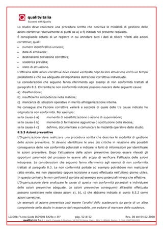 qualityitalia
Succeed with Quality
LGIO01c “Linea Guida ISO9001 EA29a e 35” pag. 52 di 52 Rev. 00 del 04.02.2008
qualityitalia S.r.l. - Via G. Coppola di Musitani, 34 00139 Roma, Italy - REA: 1180446, Roma - P. IVA: 09673061009
Lo studio deve realizzare una procedura scritta che descriva le modalità di gestione delle
azioni correttive relativamente ai punti da a) a f) indicati nel presente requisito.
È consigliabile dotarsi di un registro in cui annotare tutti i dati di rilievo riferiti alle azioni
correttive; quali:
numero identificativo univoco;
data di emissione;
destinatario dell'azione correttiva;
scadenza prevista;
stato di attuazione.
L'efficacia delle azioni correttive deve essere verificata dopo la loro attuazione entro un tempo
prestabilito e che sia adeguato all'importanza dell'azione correttiva individuata.
Le considerazioni che seguono fanno riferimento agli esempi di non conformità trattati al
paragrafo 8.3. Entrambe le non conformità indicate possono nascere dalle seguenti cause:
a) disattenzione;
b) insufficiente competenza nella materia;
c) mancanza di istruzioni operative in merito all'organizzazione interna.
Ne consegue che l'azione correttiva varierà a seconda di quale delle tre cause indicate ha
originato la non conformità. Per esempio:
se la causa è a) momento di sensibilizzazione o azione di supervisione;
se la causa è b) momento di formazione aggiuntiva o sostituzione della risorsa;
se la causa è c) definire, documentare e comunicare le modalità operative dello studio.
8.5.3 Azioni preventive
L’Organizzazione deve realizzare una procedura scritta che descriva le modalità di gestione
delle azioni preventive. Si devono identificare le aree più critiche in relazione alle possibili
conseguenze delle non conformità potenziali e indicare le fonti di informazioni per identificare
le azioni preventive. Dopo l'attuazione delle azioni preventive devono essere rilevati gli
opportuni parametri del processo in esame allo scopo di verificare l'efficacia delle azioni
intraprese. Le considerazioni che seguono fanno riferimento agli esempi di non conformità
trattati al paragrafo 8.3. Le non conformità portate ad esempio potrebbero non realizzarsi
(atto errato, ma non depositato oppure iscrizione a ruolo effettuata nell'ultimo giorno utile).
In questo contesto le non conformità portate ad esempio sono potenziali invece che effettive.
L’Organizzazione deve analizzare le cause di queste non conformità potenziali e individuare
delle azioni preventive adeguate. Le azioni preventive conseguenti all'analisi effettuata
possono consistere nelle stesse azioni a), b), c) che abbiamo indicato al punto 8.5.2 come
azioni correttive.
Un esempio di azione preventiva può essere l'analisi dello scadenzario da parte di un altro
componente dello studio in assenza del responsabile, per evitare di mancare delle scadenze.
 