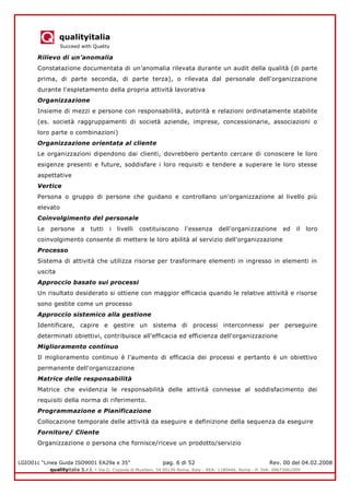 qualityitalia
Succeed with Quality
LGIO01c “Linea Guida ISO9001 EA29a e 35” pag. 6 di 52 Rev. 00 del 04.02.2008
qualityitalia S.r.l. - Via G. Coppola di Musitani, 34 00139 Roma, Italy - REA: 1180446, Roma - P. IVA: 09673061009
Rilievo di un’anomalia
Constatazione documentata di un’anomalia rilevata durante un audit della qualità (di parte
prima, di parte seconda, di parte terza), o rilevata dal personale dell'organizzazione
durante l'espletamento della propria attività lavorativa
Organizzazione
Insieme di mezzi e persone con responsabilità, autorità e relazioni ordinatamente stabilite
(es. società raggruppamenti di società aziende, imprese, concessionarie, associazioni o
loro parte o combinazioni)
Organizzazione orientata al cliente
Le organizzazioni dipendono dai clienti, dovrebbero pertanto cercare di conoscere le loro
esigenze presenti e future, soddisfare i loro requisiti e tendere a superare le loro stesse
aspettative
Vertice
Persona o gruppo di persone che guidano e controllano un'organizzazione al livello più
elevato
Coinvolgimento del personale
Le persone a tutti i livelli costituiscono l'essenza dell'organizzazione ed il loro
coinvolgimento consente di mettere le loro abilità al servizio dell'organizzazione
Processo
Sistema di attività che utilizza risorse per trasformare elementi in ingresso in elementi in
uscita
Approccio basato sui processi
Un risultato desiderato si ottiene con maggior efficacia quando le relative attività e risorse
sono gestite come un processo
Approccio sistemico alla gestione
Identificare, capire e gestire un sistema di processi interconnessi per perseguire
determinati obiettivi, contribuisce all'efficacia ed efficienza dell'organizzazione
Miglioramento continuo
Il miglioramento continuo è l'aumento di efficacia dei processi e pertanto è un obiettivo
permanente dell'organizzazione
Matrice delle responsabilità
Matrice che evidenzia le responsabilità delle attività connesse al soddisfacimento dei
requisiti della norma di riferimento.
Programmazione e Pianificazione
Collocazione temporale delle attività da eseguire e definizione della sequenza da eseguire
Fornitore/ Cliente
Organizzazione o persona che fornisce/riceve un prodotto/servizio
 