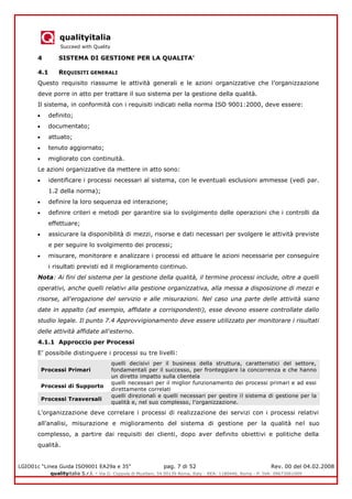 qualityitalia
Succeed with Quality
LGIO01c “Linea Guida ISO9001 EA29a e 35” pag. 7 di 52 Rev. 00 del 04.02.2008
qualityitalia S.r.l. - Via G. Coppola di Musitani, 34 00139 Roma, Italy - REA: 1180446, Roma - P. IVA: 09673061009
4 SISTEMA DI GESTIONE PER LA QUALITA'
4.1 REQUISITI GENERALI
Questo requisito riassume le attività generali e le azioni organizzative che l’organizzazione
deve porre in atto per trattare il suo sistema per la gestione della qualità.
Il sistema, in conformità con i requisiti indicati nella norma ISO 9001:2000, deve essere:
definito;
documentato;
attuato;
tenuto aggiornato;
migliorato con continuità.
Le azioni organizzative da mettere in atto sono:
identificare i processi necessari al sistema, con le eventuali esclusioni ammesse (vedi par.
1.2 della norma);
definire la loro sequenza ed interazione;
definire criteri e metodi per garantire sia lo svolgimento delle operazioni che i controlli da
effettuare;
assicurare la disponibilità di mezzi, risorse e dati necessari per svolgere le attività previste
e per seguire lo svolgimento dei processi;
misurare, monitorare e analizzare i processi ed attuare le azioni necessarie per conseguire
i risultati previsti ed il miglioramento continuo.
Nota: Ai fini del sistema per la gestione della qualità, il termine processi include, oltre a quelli
operativi, anche quelli relativi alla gestione organizzativa, alla messa a disposizione di mezzi e
risorse, all'erogazione del servizio e alle misurazioni. Nel caso una parte delle attività siano
date in appalto (ad esempio, affidate a corrispondenti), esse devono essere controllate dallo
studio legale. Il punto 7.4 Approvvigionamento deve essere utilizzato per monitorare i risultati
delle attività affidate all'esterno.
4.1.1 Approccio per Processi
E’ possibile distinguere i processi su tre livelli:
Processi Primari
quelli decisivi per il business della struttura, caratteristici del settore,
fondamentali per il successo, per fronteggiare la concorrenza e che hanno
un diretto impatto sulla clientela
Processi di Supporto
quelli necessari per il miglior funzionamento dei processi primari e ad essi
direttamente correlati
Processi Trasversali
quelli direzionali e quelli necessari per gestire il sistema di gestione per la
qualità e, nel suo complesso, l’organizzazione.
L’organizzazione deve correlare i processi di realizzazione dei servizi con i processi relativi
all’analisi, misurazione e miglioramento del sistema di gestione per la qualità nel suo
complesso, a partire dai requisiti dei clienti, dopo aver definito obiettivi e politiche della
qualità.
 
