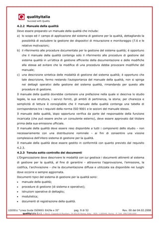 qualityitalia
Succeed with Quality
LGIO01c “Linea Guida ISO9001 EA29a e 35” pag. 9 di 52 Rev. 00 del 04.02.2008
qualityitalia S.r.l. - Via G. Coppola di Musitani, 34 00139 Roma, Italy - REA: 1180446, Roma - P. IVA: 09673061009
4.2.2 Manuale della qualità
Deve essere preparato un manuale della qualità che includa:
a) lo scopo ed i! campo di applicazione del sistema di gestione per la qualità, dettagliando la
possibilità di escludere la gestione dei dispositivi di misurazione e monitoraggio (7.6 e le
relative motivazioni;
b) il riferimento alle procedure documentate per la gestione del sistema qualità; è opportuno
che il manuale della qualità contenga solo il riferimento alle procedure di gestione del
sistema qualità in un'ottica di gestione efficiente della documentazione e delle modifiche
alla stessa ad evitare che la modifica dì una procedura debba provocare modifiche del
manuale;
c) una descrizione sintetica delle modalità di gestione del sistema qualità; è opportuno che
tale descrizione, fermo restando l'autoportanza del manuale della qualità, non si spinga
nei dettagli operativi della gestione del sistema qualità, rimandando per questo alle
procedure di gestione.
Il manuale della qualità dovrebbe contenere una prefazione nella quale si descriva lo studio
legale, la sua struttura, i servizi forniti, gli ambiti di pertinenza, la storia; per chiarezza e
semplicità di lettura è consigliabile che il manuale della qualità contenga una tabella di
corrispondenza tra i requisiti della norma ISO 9001 e le sezioni del manuale stesso.
Il manuale della qualità, dopo opportuna verifica da parte del responsabile della funzione
incaricata (che può essere anche un consulente esterno), deve essere approvato dal titolare
prima della sua emissione ufficiale.
Il manuale della qualità deve essere reso disponibile a tutti i componenti dello studio - non
necessariamente con una distribuzione nominale - ai fini di consentire una visione
complessiva dell'intero sistema di gestione per la qualità.
Il manuale della qualità deve essere gestito in conformità con quanto previsto dal requisito
4.2.3.
4.2.3 Tenuta sotto controllo dei documenti
L’Organizzazione deve descrivere le modalità con cui gestisce i documenti attinenti al sistema
di gestione per la qualità, al fine di garantire - attraverso l'approvazione, l'emissione, la
codifica, l'archiviazione - che la documentazione diffusa e utilizzata sia disponibile nei luoghi
dove occorre e sempre aggiornata.
Documenti tipici del sistema di gestione per la qualità sono:
manuale della qualità;
procedure di gestione (di sistema e operative);
istruzioni operative di dettaglio;
modulistica;
documenti di registrazione della qualità.
 