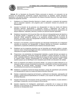 LEY GENERAL PARA LA INCLUSIÓN DE LAS PERSONAS CON DISCAPACIDAD
CÁMARA DE DIPUTADOS DEL H. CONGRESO DE LA UNIÓN
Secretaría General
Secretaría de Servicios Parlamentarios
Última Reforma DOF 06-01-2023
10 de 32
Artículo 12. La Secretaría de Educación Pública promoverá el derecho a la educación de las
personas con discapacidad, prohibiendo cualquier discriminación en planteles, centros educativos,
guarderías o del personal docente o administrativo del Sistema Educativo Nacional. Para tales efectos,
realizará las siguientes acciones:
I. Establecer en el Sistema Educativo Nacional, el diseño, ejecución y evaluación del programa
para la educación especial y del programa para la educación inclusiva de personas con
discapacidad;
II. Impulsar la inclusión de las personas con discapacidad en todos los niveles del Sistema
Educativo Nacional, desarrollando y aplicando normas y reglamentos que eviten su
discriminación y las condiciones de accesibilidad en instalaciones educativas, proporcionen los
apoyos didácticos, materiales y técnicos y cuenten con personal docente capacitado;
III. Establecer mecanismos a fin de que las niñas y los niños con discapacidad gocen del derecho a
la admisión gratuita y obligatoria así como a la atención especializada, en los centros de
desarrollo infantil, guarderías públicas y en guarderías privadas mediante convenios de
servicios. Las niñas y niños con discapacidad no podrán ser condicionados en su integración a
la educación inicial o preescolar;
IV. Incorporar a los docentes y personal asignado que intervengan directamente en la integración
educativa de personas con discapacidad, al Sistema Nacional de formación, actualización,
capacitación y superación profesional para maestros de educación básica;
V. Establecer que los programas educativos que se transmiten por televisión pública o privada,
nacional o local, incluyan tecnologías para texto, audiodescripciones, estenografía proyectada o
intérpretes de Lengua de Señas Mexicana;
VI. Proporcionar a los estudiantes con discapacidad materiales y ayudas técnicas que apoyen su
rendimiento académico, procurando equipar los planteles y centros educativos con libros en
braille, materiales didácticos, apoyo de intérpretes de lengua de señas mexicana o especialistas
en sistema braille, equipos computarizados con tecnología para personas ciegas y todos
aquellos apoyos que se identifiquen como necesarios para brindar una educación con calidad;
VII. Incluir la enseñanza del Sistema de Escritura Braille y la Lengua de Señas Mexicana en la
educación pública y privada, fomentando la producción y distribución de libros de texto gratuitos
en Sistema de Escritura Braille, macrotipos y textos audibles que complementen los
conocimientos de los alumnos con discapacidad;
VIII. Establecer un programa nacional de becas educativas y becas de capacitación para personas
con discapacidad en todos los niveles del Sistema Educativo Nacional;
IX. Diseñar e implementar programas de formación y certificación de intérpretes, estenógrafos del
español y demás personal especializado en la difusión y uso conjunto del español y la Lengua
de Señas Mexicana;
X. Impulsar toda forma de comunicación escrita que facilite al sordo hablante, al sordo señante o
semilingüe, el desarrollo y uso de la lengua en forma escrita;
XI. Impulsar programas de investigación, preservación y desarrollo de la Lengua de Señas
Mexicana, de las personas con discapacidad auditiva y de las formas de comunicación de las
personas con discapacidad visual;
 
