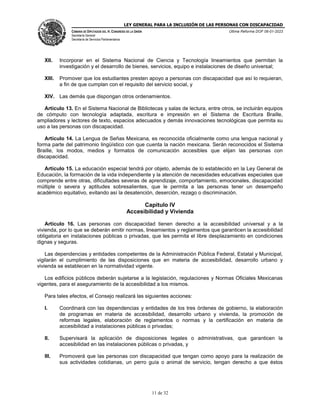 LEY GENERAL PARA LA INCLUSIÓN DE LAS PERSONAS CON DISCAPACIDAD
CÁMARA DE DIPUTADOS DEL H. CONGRESO DE LA UNIÓN
Secretaría General
Secretaría de Servicios Parlamentarios
Última Reforma DOF 06-01-2023
11 de 32
XII. Incorporar en el Sistema Nacional de Ciencia y Tecnología lineamientos que permitan la
investigación y el desarrollo de bienes, servicios, equipo e instalaciones de diseño universal;
XIII. Promover que los estudiantes presten apoyo a personas con discapacidad que así lo requieran,
a fin de que cumplan con el requisito del servicio social, y
XIV. Las demás que dispongan otros ordenamientos.
Artículo 13. En el Sistema Nacional de Bibliotecas y salas de lectura, entre otros, se incluirán equipos
de cómputo con tecnología adaptada, escritura e impresión en el Sistema de Escritura Braille,
ampliadores y lectores de texto, espacios adecuados y demás innovaciones tecnológicas que permita su
uso a las personas con discapacidad.
Artículo 14. La Lengua de Señas Mexicana, es reconocida oficialmente como una lengua nacional y
forma parte del patrimonio lingüístico con que cuenta la nación mexicana. Serán reconocidos el Sistema
Braille, los modos, medios y formatos de comunicación accesibles que elijan las personas con
discapacidad.
Artículo 15. La educación especial tendrá por objeto, además de lo establecido en la Ley General de
Educación, la formación de la vida independiente y la atención de necesidades educativas especiales que
comprende entre otras, dificultades severas de aprendizaje, comportamiento, emocionales, discapacidad
múltiple o severa y aptitudes sobresalientes, que le permita a las personas tener un desempeño
académico equitativo, evitando así la desatención, deserción, rezago o discriminación.
Capítulo IV
Accesibilidad y Vivienda
Artículo 16. Las personas con discapacidad tienen derecho a la accesibilidad universal y a la
vivienda, por lo que se deberán emitir normas, lineamientos y reglamentos que garanticen la accesibilidad
obligatoria en instalaciones públicas o privadas, que les permita el libre desplazamiento en condiciones
dignas y seguras.
Las dependencias y entidades competentes de la Administración Pública Federal, Estatal y Municipal,
vigilarán el cumplimiento de las disposiciones que en materia de accesibilidad, desarrollo urbano y
vivienda se establecen en la normatividad vigente.
Los edificios públicos deberán sujetarse a la legislación, regulaciones y Normas Oficiales Mexicanas
vigentes, para el aseguramiento de la accesibilidad a los mismos.
Para tales efectos, el Consejo realizará las siguientes acciones:
I. Coordinará con las dependencias y entidades de los tres órdenes de gobierno, la elaboración
de programas en materia de accesibilidad, desarrollo urbano y vivienda, la promoción de
reformas legales, elaboración de reglamentos o normas y la certificación en materia de
accesibilidad a instalaciones públicas o privadas;
II. Supervisará la aplicación de disposiciones legales o administrativas, que garanticen la
accesibilidad en las instalaciones públicas o privadas, y
III. Promoverá que las personas con discapacidad que tengan como apoyo para la realización de
sus actividades cotidianas, un perro guía o animal de servicio, tengan derecho a que éstos
 