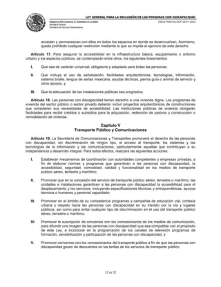 LEY GENERAL PARA LA INCLUSIÓN DE LAS PERSONAS CON DISCAPACIDAD
CÁMARA DE DIPUTADOS DEL H. CONGRESO DE LA UNIÓN
Secretaría General
Secretaría de Servicios Parlamentarios
Última Reforma DOF 06-01-2023
12 de 32
accedan y permanezcan con ellos en todos los espacios en donde se desenvuelvan. Asimismo,
queda prohibido cualquier restricción mediante la que se impida el ejercicio de este derecho.
Artículo 17. Para asegurar la accesibilidad en la infraestructura básica, equipamiento o entorno
urbano y los espacios públicos, se contemplarán entre otros, los siguientes lineamientos:
I. Que sea de carácter universal, obligatoria y adaptada para todas las personas;
II. Que incluya el uso de señalización, facilidades arquitectónicas, tecnologías, información,
sistema braille, lengua de señas mexicana, ayudas técnicas, perros guía o animal de servicio y
otros apoyos, y
III. Que la adecuación de las instalaciones públicas sea progresiva.
Artículo 18. Las personas con discapacidad tienen derecho a una vivienda digna. Los programas de
vivienda del sector público o sector privado deberán incluir proyectos arquitectónicos de construcciones
que consideren sus necesidades de accesibilidad. Las instituciones públicas de vivienda otorgarán
facilidades para recibir créditos o subsidios para la adquisición, redención de pasivos y construcción o
remodelación de vivienda.
Capítulo V
Transporte Público y Comunicaciones
Artículo 19. La Secretaría de Comunicaciones y Transportes promoverá el derecho de las personas
con discapacidad, sin discriminación de ningún tipo, al acceso al transporte, los sistemas y las
tecnologías de la información y las comunicaciones, particularmente aquellas que contribuyan a su
independencia y desarrollo integral. Para estos efectos, realizará las siguientes acciones:
I. Establecer mecanismos de coordinación con autoridades competentes y empresas privadas, a
fin de elaborar normas y programas que garanticen a las personas con discapacidad, la
accesibilidad, seguridad, comodidad, calidad y funcionalidad en los medios de transporte
público aéreo, terrestre y marítimo;
II. Promover que en la concesión del servicio de transporte público aéreo, terrestre o marítimo, las
unidades e instalaciones garanticen a las personas con discapacidad la accesibilidad para el
desplazamiento y los servicios, incluyendo especificaciones técnicas y antropométricas, apoyos
técnicos o humanos y personal capacitado;
III. Promover en el ámbito de su competencia programas y campañas de educación vial, cortesía
urbana y respeto hacia las personas con discapacidad en su tránsito por la vía y lugares
públicos, así como para evitar cualquier tipo de discriminación en el uso del transporte público
aéreo, terrestre o marítimo;
IV. Promover la suscripción de convenios con los concesionarios de los medios de comunicación,
para difundir una imagen de las personas con discapacidad que sea compatible con el propósito
de ésta Ley, e incorporar en la programación de los canales de televisión programas de
formación, sensibilización y participación de las personas con discapacidad, y
V. Promover convenios con los concesionarios del transporte público a fin de que las personas con
discapacidad gocen de descuentos en las tarifas de los servicios de transporte público.
 