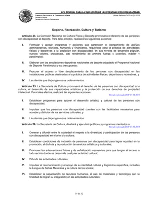 LEY GENERAL PARA LA INCLUSIÓN DE LAS PERSONAS CON DISCAPACIDAD
CÁMARA DE DIPUTADOS DEL H. CONGRESO DE LA UNIÓN
Secretaría General
Secretaría de Servicios Parlamentarios
Última Reforma DOF 06-01-2023
14 de 32
Deporte, Recreación, Cultura y Turismo
Artículo 24. La Comisión Nacional de Cultura Física y Deporte promoverá el derecho de las personas
con discapacidad al deporte. Para tales efectos, realizará las siguientes acciones:
I. Formular y aplicar programas y acciones que garanticen el otorgamiento de apoyos
administrativos, técnicos, humanos y financieros, requeridos para la práctica de actividades
físicas y deportivas a la población con discapacidad, en sus niveles de desarrollo popular,
nuevos valores, prospectos, alto rendimiento de primera fuerza y juveniles, máster y
paralímpico;
II. Elaborar con las asociaciones deportivas nacionales de deporte adaptado el Programa Nacional
de Deporte Paralímpico y su presupuesto;
III. Procurar el acceso y libre desplazamiento de las personas con discapacidad en las
instalaciones públicas destinadas a la práctica de actividades físicas, deportivas o recreativas, y
IV. Las demás que dispongan otros ordenamientos.
Artículo 25. La Secretaría de Cultura promoverá el derecho de las personas con discapacidad a la
cultura, el desarrollo de sus capacidades artísticas y la protección de sus derechos de propiedad
intelectual. Para tales efectos, realizará las siguientes acciones:
Párrafo reformado DOF 17-12-2015
I. Establecer programas para apoyar el desarrollo artístico y cultural de las personas con
discapacidad;
II. Impulsar que las personas con discapacidad cuenten con las facilidades necesarias para
acceder y disfrutar de los servicios culturales, y
III. Las demás que dispongan otros ordenamientos.
Artículo 26. La Secretaría de Cultura, diseñará y ejecutará políticas y programas orientados a:
Párrafo reformado DOF 17-12-2015
I. Generar y difundir entre la sociedad el respeto a la diversidad y participación de las personas
con discapacidad en el arte y la cultura;
II. Establecer condiciones de inclusión de personas con discapacidad para lograr equidad en la
promoción, el disfrute y la producción de servicios artísticos y culturales;
III. Promover las adecuaciones físicas y de señalización necesarias para que tengan el acceso a
todo recinto donde se desarrolle cualquier actividad cultural;
IV. Difundir las actividades culturales;
V. Impulsar el reconocimiento y el apoyo de su identidad cultural y lingüística específica, incluidas
la Lengua de Señas Mexicana y la cultura de los sordos;
VI. Establecer la capacitación de recursos humanos, el uso de materiales y tecnología con la
finalidad de lograr su integración en las actividades culturales;
 