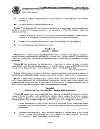LEY GENERAL PARA LA INCLUSIÓN DE LAS PERSONAS CON DISCAPACIDAD
CÁMARA DE DIPUTADOS DEL H. CONGRESO DE LA UNIÓN
Secretaría General
Secretaría de Servicios Parlamentarios
Última Reforma DOF 06-01-2023
15 de 32
VII. Fomentar la elaboración de materiales de lectura, inclusive en sistema Braille u otros formatos
accesibles, y
VIII. Las demás que dispongan otros ordenamientos.
Artículo 27. La Secretaría de Turismo promoverá el derecho de las personas con discapacidad para
acceder a los servicios turísticos, recreativos o de esparcimiento. Para tales efectos, realizará las
siguientes acciones:
I. Establecer programas y normas a fin de que la infraestructura destinada a brindar servicios
turísticos en el territorio nacional cuente con facilidades de accesibilidad universal;
II. Establecer programas para la promoción turística de las personas con discapacidad, y
III. Las demás que dispongan otros ordenamientos.
Capítulo IX
Acceso a la Justicia
Artículo 28. Las personas con discapacidad tendrán derecho a recibir un trato digno y apropiado en
los procedimientos administrativos y judiciales en que sean parte, así como asesoría y representación
jurídica en forma gratuita en dichos procedimientos, bajo los términos que establezcan las leyes
respectivas.
Artículo 29. Las instituciones de administración e impartición de justicia contarán con peritos
especializados en las diversas discapacidades, apoyo de intérpretes de Lengua de Señas Mexicana, así
como la emisión de documentos en sistema de escritura Braille y formato de lectura fácil.
Artículo reformado DOF 06-01-2023
Artículo 30. Las instituciones de administración e impartición de justicia implementarán programas de
capacitación y sensibilización dirigidos a su personal, sobre la atención a las personas con discapacidad.
Artículo 31. El Poder Ejecutivo Federal y los Gobiernos de las Entidades Federativas, en coordinación
con el Consejo, promoverán que las instancias de administración e impartición de justicia, cuenten con la
disponibilidad de los recursos para la comunicación, ayudas técnicas y humanas necesarias para la
atención de las personas con discapacidad en sus respectivas jurisdicciones.
Capítulo X
Libertad de Expresión, Opinión y Acceso a la Información
Artículo 32. Las personas con discapacidad tienen derecho a la libertad de expresión y opinión;
incluida la libertad de recabar, recibir y facilitar información mediante cualquier forma de comunicación
que les facilite una participación e integración en igualdad de condiciones que el resto de la población.
Para tales efectos, las autoridades competentes establecerán entre otras, las siguientes medidas:
I. Facilitar de manera oportuna y sin costo adicional, la información dirigida al público en general,
accesibles, en formato de lectura fácil y con las tecnologías adecuadas a los diferentes tipos de
discapacidad;
Fracción reformada DOF 06-01-2023
II. Promover la utilización de la Lengua de Señas Mexicana, el Sistema Braille, y otros modos,
medios y formatos de comunicación, así como el acceso a los nuevos sistemas y tecnologías
de la información y las comunicaciones, incluido Internet;
 