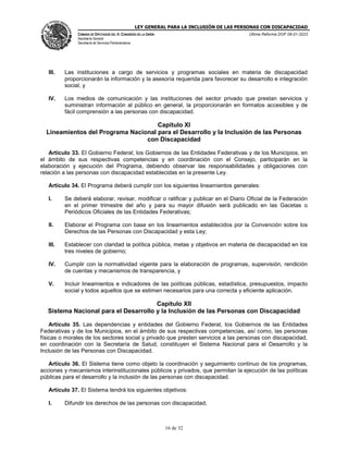 LEY GENERAL PARA LA INCLUSIÓN DE LAS PERSONAS CON DISCAPACIDAD
CÁMARA DE DIPUTADOS DEL H. CONGRESO DE LA UNIÓN
Secretaría General
Secretaría de Servicios Parlamentarios
Última Reforma DOF 06-01-2023
16 de 32
III. Las instituciones a cargo de servicios y programas sociales en materia de discapacidad
proporcionarán la información y la asesoría requerida para favorecer su desarrollo e integración
social, y
IV. Los medios de comunicación y las instituciones del sector privado que prestan servicios y
suministran información al público en general, la proporcionarán en formatos accesibles y de
fácil comprensión a las personas con discapacidad.
Capítulo XI
Lineamientos del Programa Nacional para el Desarrollo y la Inclusión de las Personas
con Discapacidad
Artículo 33. El Gobierno Federal, los Gobiernos de las Entidades Federativas y de los Municipios, en
el ámbito de sus respectivas competencias y en coordinación con el Consejo, participarán en la
elaboración y ejecución del Programa, debiendo observar las responsabilidades y obligaciones con
relación a las personas con discapacidad establecidas en la presente Ley.
Artículo 34. El Programa deberá cumplir con los siguientes lineamientos generales:
I. Se deberá elaborar, revisar, modificar o ratificar y publicar en el Diario Oficial de la Federación
en el primer trimestre del año y para su mayor difusión será publicado en las Gacetas o
Periódicos Oficiales de las Entidades Federativas;
II. Elaborar el Programa con base en los lineamientos establecidos por la Convención sobre los
Derechos de las Personas con Discapacidad y esta Ley;
III. Establecer con claridad la política pública, metas y objetivos en materia de discapacidad en los
tres niveles de gobierno;
IV. Cumplir con la normatividad vigente para la elaboración de programas, supervisión, rendición
de cuentas y mecanismos de transparencia, y
V. Incluir lineamientos e indicadores de las políticas públicas, estadística, presupuestos, impacto
social y todos aquellos que se estimen necesarios para una correcta y eficiente aplicación.
Capítulo XII
Sistema Nacional para el Desarrollo y la Inclusión de las Personas con Discapacidad
Artículo 35. Las dependencias y entidades del Gobierno Federal, los Gobiernos de las Entidades
Federativas y de los Municipios, en el ámbito de sus respectivas competencias, así como, las personas
físicas o morales de los sectores social y privado que presten servicios a las personas con discapacidad,
en coordinación con la Secretaría de Salud, constituyen el Sistema Nacional para el Desarrollo y la
Inclusión de las Personas con Discapacidad.
Artículo 36. El Sistema tiene como objeto la coordinación y seguimiento continuo de los programas,
acciones y mecanismos interinstitucionales públicos y privados, que permitan la ejecución de las políticas
públicas para el desarrollo y la inclusión de las personas con discapacidad.
Artículo 37. El Sistema tendrá los siguientes objetivos:
I. Difundir los derechos de las personas con discapacidad;
 