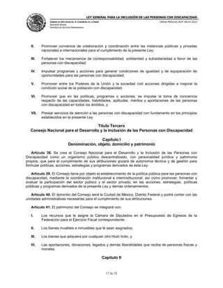 LEY GENERAL PARA LA INCLUSIÓN DE LAS PERSONAS CON DISCAPACIDAD
CÁMARA DE DIPUTADOS DEL H. CONGRESO DE LA UNIÓN
Secretaría General
Secretaría de Servicios Parlamentarios
Última Reforma DOF 06-01-2023
17 de 32
II. Promover convenios de colaboración y coordinación entre las instancias públicas y privadas
nacionales e internacionales para el cumplimiento de la presente Ley;
III. Fortalecer los mecanismos de corresponsabilidad, solidaridad y subsidiariedad a favor de las
personas con discapacidad;
IV. Impulsar programas y acciones para generar condiciones de igualdad y de equiparación de
oportunidades para las personas con discapacidad;
V. Promover entre los Poderes de la Unión y la sociedad civil acciones dirigidas a mejorar la
condición social de la población con discapacidad;
VI. Promover que en las políticas, programas o acciones, se impulse la toma de conciencia
respecto de las capacidades, habilidades, aptitudes, méritos y aportaciones de las personas
con discapacidad en todos los ámbitos, y
VII. Prestar servicios de atención a las personas con discapacidad con fundamento en los principios
establecidos en la presente Ley.
Título Tercero
Consejo Nacional para el Desarrollo y la Inclusión de las Personas con Discapacidad
Capítulo I
Denominación, objeto, domicilio y patrimonio
Artículo 38. Se crea el Consejo Nacional para el Desarrollo y la Inclusión de las Personas con
Discapacidad como un organismo público descentralizado, con personalidad jurídica y patrimonio
propios, que para el cumplimiento de sus atribuciones gozará de autonomía técnica y de gestión para
formular políticas, acciones, estrategias y programas derivados de ésta Ley.
Artículo 39. El Consejo tiene por objeto el establecimiento de la política pública para las personas con
discapacidad, mediante la coordinación institucional e interinstitucional; así como promover, fomentar y
evaluar la participación del sector público y el sector privado, en las acciones, estrategias, políticas
públicas y programas derivados de la presente Ley y demás ordenamientos.
Artículo 40. El domicilio del Consejo será la Ciudad de México, Distrito Federal y podrá contar con las
unidades administrativas necesarias para el cumplimiento de sus atribuciones.
Artículo 41. El patrimonio del Consejo se integrará con:
I. Los recursos que le asigne la Cámara de Diputados en el Presupuesto de Egresos de la
Federación para el Ejercicio Fiscal correspondiente;
II. Los bienes muebles e inmuebles que le sean asignados;
III. Los bienes que adquiera por cualquier otro título lícito, y
IV. Las aportaciones, donaciones, legados y demás liberalidades que reciba de personas físicas y
morales.
Capítulo II
 