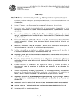 LEY GENERAL PARA LA INCLUSIÓN DE LAS PERSONAS CON DISCAPACIDAD
CÁMARA DE DIPUTADOS DEL H. CONGRESO DE LA UNIÓN
Secretaría General
Secretaría de Servicios Parlamentarios
Última Reforma DOF 06-01-2023
18 de 32
Atribuciones
Artículo 42. Para el cumplimiento de la presente Ley, el Consejo tendrá las siguientes atribuciones:
I. Coordinar y elaborar el Programa Nacional para el Desarrollo y la Inclusión de las Personas con
Discapacidad;
II. Enviar el Programa a las Cámaras del Congreso de la Unión para su conocimiento;
III. Promover el goce y ejercicio pleno de los derechos de las personas con discapacidad, así como
hacer de su conocimiento los canales institucionales para hacerlos exigibles ante la autoridad
competente;
IV. Promover la accesibilidad en la infraestructura física de instalaciones públicas y los recursos
técnicos, materiales y humanos necesarios para la atención segura y accesible de la población
con discapacidad;
V. Promover la elaboración, publicación y difusión de estudios, investigaciones, obras y materiales
sobre el desarrollo e inclusión social, económico, político y cultural de las personas con
discapacidad;
VI. Promover y fomentar la cultura de la dignidad y respeto de las personas con discapacidad, a
través de programas y campañas de sensibilización y concientización;
VII. Solicitar información a las instituciones públicas, sociales y privadas que le permitan el
cumplimiento de las atribuciones que le confiere la presente Ley;
VIII. Promover la firma, ratificación y cumplimiento de instrumentos internacionales o regionales en
materia de discapacidad;
IX. Difundir y dar seguimiento al cumplimiento de las obligaciones contraídas con gobiernos e
instituciones de otros países así como con organismos internacionales relacionados con la
discapacidad;
X. Celebrar acuerdos de colaboración con organismos públicos y privados, nacionales e
internacionales, para el desarrollo de proyectos que beneficien a las personas con
discapacidad;
XI. Suscribir convenios con el sector gubernamental y los sectores productivos y empresariales,
para que se otorguen descuentos, facilidades económicas o administrativas en la adquisición de
bienes y servicios públicos o privados, a las personas con discapacidad o sus familias;
XII. Promover la armonización de Leyes y Reglamentos a nivel federal, estatal o municipal, respecto
de las disposiciones establecidas en la Convención sobre los Derechos de las Personas con
Discapacidad;
XIII. Promover la creación y aplicación de Normas Oficiales Mexicanas en materia de discapacidad;
XIV. Elaborar, presentar y difundir anualmente el informe de avances y resultados del Programa;
XV. Presentar un informe anual de actividades;
 