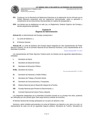 LEY GENERAL PARA LA INCLUSIÓN DE LAS PERSONAS CON DISCAPACIDAD
CÁMARA DE DIPUTADOS DEL H. CONGRESO DE LA UNIÓN
Secretaría General
Secretaría de Servicios Parlamentarios
Última Reforma DOF 06-01-2023
19 de 32
XVI. Coadyuvar con la Secretaría de Relaciones Exteriores en la elaboración de los informes que el
Estado Mexicano presentará ante los organismos internacionales, sobre la aplicación y
cumplimiento de los instrumentos internacionales en materia de discapacidad, y
XVII. Las demás que se establezcan en esta Ley, su Reglamento, Estatuto Orgánico del Consejo y
demás disposiciones aplicables.
Capítulo III
Órganos de Administración
Artículo 43. La Administración del Consejo corresponde a:
I. La Junta de Gobierno, y
II. El Director General.
Artículo 44. La Junta de Gobierno del Consejo estará integrada por diez representantes del Poder
Ejecutivo Federal, uno de la Comisión Nacional de los Derechos Humanos y cinco representantes de la
Asamblea Consultiva.
Párrafo reformado DOF 17-12-2015
Los representantes del Poder Ejecutivo Federal serán los titulares de las siguientes dependencias y
entidades:
I. Secretaría de Salud;
II. Secretaría de Desarrollo Social;
III. Secretaría de Educación Pública;
III Bis. Secretaría de Cultura;
Fracción adicionada DOF 17-12-2015
IV. Secretaría de Hacienda y Crédito Público;
V. Secretaría del Trabajo y Previsión Social;
VI. Secretaría de Comunicaciones y Transportes;
VII. Sistema Nacional para el Desarrollo Integral de la Familia;
VIII. Consejo Nacional para Prevenir la Discriminación, y
IX. Comisión Nacional de Cultura Física y Deporte.
Los integrantes designados por la Asamblea Consultiva durarán en su encargo tres años, pudiendo
ser ratificados por otro periodo igual. Este cargo tendrá el carácter de honorífico.
El Director General del Consejo participará con voz pero sin derecho a voto.
Asimismo, serán invitados permanentes a la Junta de Gobierno con derecho a voz, pero no a voto, un
representante de cada uno de los siguientes órganos públicos: Secretaría de Turismo, Secretaría de
 