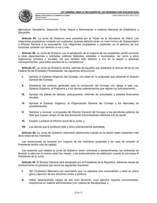 LEY GENERAL PARA LA INCLUSIÓN DE LAS PERSONAS CON DISCAPACIDAD
CÁMARA DE DIPUTADOS DEL H. CONGRESO DE LA UNIÓN
Secretaría General
Secretaría de Servicios Parlamentarios
Última Reforma DOF 06-01-2023
20 de 32
Agricultura, Ganadería, Desarrollo Rural, Pesca y Alimentación e Instituto Nacional de Estadística y
Geografía.
Artículo 45. La Junta de Gobierno será presidida por el Titular de la Secretaría de Salud. Los
integrantes propietarios contarán con suplentes, quienes deberán tener un nivel mínimo de Subsecretario
o Director General o su equivalente. Los integrantes propietarios o suplentes, en el ejercicio de sus
funciones contarán con derecho a voz y voto.
Artículo 46. La Junta de Gobierno con la aprobación de la mayoría de sus asistentes, podrá convocar
a otras dependencias o entidades públicas federales, estatales o municipales, así como a otros
organismos privados o sociales, los que tendrán solo derecho a voz en la sesión o sesiones
correspondientes, para tratar asuntos de su competencia.
Artículo 47. La Junta de Gobierno tendrá, además de aquellas que establece el artículo 58 de la Ley
Federal de las Entidades Paraestatales, las siguientes atribuciones:
I. Aprobar el Estatuto Orgánico del Consejo, con base en la propuesta que presente el Director
General del Consejo;
II. Establecer las políticas generales para la conducción del Consejo con apego a esta Ley,
Estatuto Orgánico, al Programa y a los demás ordenamientos que regulen su funcionamiento;
III. Aprobar los planes de labores, presupuestos, informes de actividades y estados financieros
anuales;
IV. Aprobar el Estatuto Orgánico, la Organización General del Consejo y los Manuales de
procedimientos;
V. Nombrar y remover, a propuesta del Director General del Consejo a los servidores públicos de
éste que ocupen cargos en las dos jerarquías administrativas inferiores a la de aquél;
VI. Expedir y publicar el informe anual de la Junta, y
VII. Las demás que le confieran éste y otros ordenamientos aplicables.
Artículo 48. La Junta de Gobierno sesionará válidamente cuando en la sesión estén presentes más
de la mitad de los miembros.
Las resoluciones se tomarán por mayoría de los miembros presentes y en caso de empate, el
Presidente tendrá voto de calidad.
Las sesiones que celebre la Junta de Gobierno serán ordinarias y extraordinarias; las ordinarias se
llevarán a cabo por lo menos cada tres meses, y las extraordinarias se celebrarán cuando lo convoque el
Presidente de la Junta.
Artículo 49. El Director General será designado por el Presidente de la República, debiendo recaer tal
nombramiento en persona que reúna los siguientes requisitos:
I. Ser Ciudadano Mexicano por nacimiento que no adquiera otra nacionalidad y estar en pleno
goce y ejercicio de sus derechos civiles y políticos;
II. Haber desempeñado cargos de alto nivel decisorio, cuyo ejercicio requiera conocimientos,
experiencia en materia administrativa y en materia de discapacidad, y
 