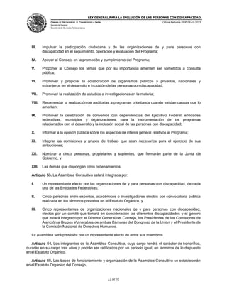 LEY GENERAL PARA LA INCLUSIÓN DE LAS PERSONAS CON DISCAPACIDAD
CÁMARA DE DIPUTADOS DEL H. CONGRESO DE LA UNIÓN
Secretaría General
Secretaría de Servicios Parlamentarios
Última Reforma DOF 06-01-2023
22 de 32
III. Impulsar la participación ciudadana y de las organizaciones de y para personas con
discapacidad en el seguimiento, operación y evaluación del Programa;
IV. Apoyar al Consejo en la promoción y cumplimiento del Programa;
V. Proponer al Consejo los temas que por su importancia ameriten ser sometidos a consulta
pública;
VI. Promover y propiciar la colaboración de organismos públicos y privados, nacionales y
extranjeros en el desarrollo e inclusión de las personas con discapacidad;
VII. Promover la realización de estudios e investigaciones en la materia;
VIII. Recomendar la realización de auditorías a programas prioritarios cuando existan causas que lo
ameriten;
IX. Promover la celebración de convenios con dependencias del Ejecutivo Federal, entidades
federativas, municipios y organizaciones, para la instrumentación de los programas
relacionados con el desarrollo y la inclusión social de las personas con discapacidad;
X. Informar a la opinión pública sobre los aspectos de interés general relativos al Programa;
XI. Integrar las comisiones y grupos de trabajo que sean necesarios para el ejercicio de sus
atribuciones;
XII. Nombrar a cinco personas, propietarios y suplentes, que formarán parte de la Junta de
Gobierno, y
XIII. Las demás que dispongan otros ordenamientos.
Artículo 53. La Asamblea Consultiva estará integrada por:
I. Un representante electo por las organizaciones de y para personas con discapacidad, de cada
una de las Entidades Federativas;
II. Cinco personas entre expertos, académicos o investigadores electos por convocatoria pública
realizada en los términos previstos en el Estatuto Orgánico, y
III. Cinco representantes de organizaciones nacionales de y para personas con discapacidad,
electos por un comité que tomará en consideración las diferentes discapacidades y el género
que estará integrado por el Director General del Consejo, los Presidentes de las Comisiones de
Atención a Grupos Vulnerables de ambas Cámaras del Congreso de la Unión y el Presidente de
la Comisión Nacional de Derechos Humanos.
La Asamblea será presidida por un representante electo de entre sus miembros.
Artículo 54. Los integrantes de la Asamblea Consultiva, cuyo cargo tendrá el carácter de honorífico,
durarán en su cargo tres años y podrán ser ratificados por un periodo igual, en términos de lo dispuesto
en el Estatuto Orgánico.
Artículo 55. Las bases de funcionamiento y organización de la Asamblea Consultiva se establecerán
en el Estatuto Orgánico del Consejo.
 