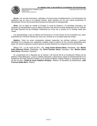 LEY GENERAL PARA LA INCLUSIÓN DE LAS PERSONAS CON DISCAPACIDAD
CÁMARA DE DIPUTADOS DEL H. CONGRESO DE LA UNIÓN
Secretaría General
Secretaría de Servicios Parlamentarios
Última Reforma DOF 06-01-2023
24 de 32
Quinto. Los recursos financieros, materiales y humanos para el establecimiento y funcionamiento del
organismo que se crea en el presente decreto, serán aquellos con los que cuenta actualmente el
Secretariado Técnico del Consejo Nacional para las Personas con Discapacidad.
Sexto. Con el objeto de instalar el Consejo, la Junta de Gobierno y la Asamblea Consultiva, las
personas con discapacidad a que se refiere la fracción I del artículo 53 serán designados por los Titulares
del Poder Ejecutivo de las Entidades Federativas por única vez y durarán en su encargo hasta seis
meses.
Los representantes a que se refieren las fracciones II y III del artículo 53 de la presente Ley, serán
propuestos por el Director General por única vez y durarán en su encargo hasta seis meses.
Séptimo. Todos los entes competentes deberán desarrollar las políticas públicas y acciones
señaladas en la presente Ley, adoptando medidas hasta el máximo de sus recursos disponibles para
lograr, de manera progresiva, el pleno ejercicio de estos derechos en congruencia con la Convención.
México, D.F., a 3 de marzo de 2011.- Dip. Jorge Carlos Ramirez Marin, Presidente.- Sen. Manlio
Fabio Beltrones Rivera, Presidente.- Dip. Heron Escobar Garcia, Secretario.- Sen. Martha Leticia
Sosa Govea, Secretaria.- Rúbricas."
En cumplimiento de lo dispuesto por la fracción I del Artículo 89 de la Constitución Política de los
Estados Unidos Mexicanos, y para su debida publicación y observancia, expido el presente Decreto en la
Residencia del Poder Ejecutivo Federal, en la Ciudad de México, Distrito Federal, a veintisiete de mayo
de dos mil once.- Felipe de Jesús Calderón Hinojosa.- Rúbrica.- El Secretario de Gobernación, José
Francisco Blake Mora.- Rúbrica.
 