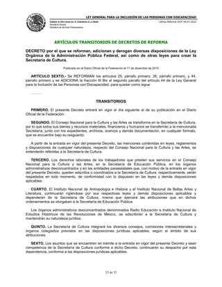 LEY GENERAL PARA LA INCLUSIÓN DE LAS PERSONAS CON DISCAPACIDAD
CÁMARA DE DIPUTADOS DEL H. CONGRESO DE LA UNIÓN
Secretaría General
Secretaría de Servicios Parlamentarios
Última Reforma DOF 06-01-2023
25 de 32
ARTÍCULOS TRANSITORIOS DE DECRETOS DE REFORMA
DECRETO por el que se reforman, adicionan y derogan diversas disposiciones de la Ley
Orgánica de la Administración Pública Federal, así como de otras leyes para crear la
Secretaría de Cultura.
Publicado en el Diario Oficial de la Federación el 17 de diciembre de 2015
ARTÍCULO SEXTO.- Se REFORMAN los artículos 25, párrafo primero; 26, párrafo primero, y 44,
párrafo primero y se ADICIONA la fracción III Bis al segundo párrafo del artículo 44 de la Ley General
para la Inclusión de las Personas con Discapacidad, para quedar como sigue:
………
TRANSITORIOS
PRIMERO. El presente Decreto entrará en vigor el día siguiente al de su publicación en el Diario
Oficial de la Federación.
SEGUNDO. El Consejo Nacional para la Cultura y las Artes se transforma en la Secretaría de Cultura,
por lo que todos sus bienes y recursos materiales, financieros y humanos se transferirán a la mencionada
Secretaría, junto con los expedientes, archivos, acervos y demás documentación, en cualquier formato,
que se encuentre bajo su resguardo.
A partir de la entrada en vigor del presente Decreto, las menciones contenidas en leyes, reglamentos
y disposiciones de cualquier naturaleza, respecto del Consejo Nacional para la Cultura y las Artes, se
entenderán referidas a la Secretaría de Cultura.
TERCERO. Los derechos laborales de los trabajadores que presten sus servicios en el Consejo
Nacional para la Cultura y las Artes, en la Secretaría de Educación Pública, en los órganos
administrativos desconcentrados y en las entidades paraestatales que, con motivo de la entrada en vigor
del presente Decreto, queden adscritos o coordinados a la Secretaría de Cultura, respectivamente, serán
respetados en todo momento, de conformidad con lo dispuesto en las leyes y demás disposiciones
aplicables.
CUARTO. El Instituto Nacional de Antropología e Historia y el Instituto Nacional de Bellas Artes y
Literatura, continuarán rigiéndose por sus respectivas leyes y demás disposiciones aplicables y
dependerán de la Secretaría de Cultura, misma que ejercerá las atribuciones que en dichos
ordenamientos se otorgaban a la Secretaría de Educación Pública.
Los órganos administrativos desconcentrados denominados Radio Educación e Instituto Nacional de
Estudios Históricos de las Revoluciones de México, se adscribirán a la Secretaría de Cultura y
mantendrán su naturaleza jurídica.
QUINTO. La Secretaría de Cultura integrará los diversos consejos, comisiones intersecretariales y
órganos colegiados previstos en las disposiciones jurídicas aplicables, según el ámbito de sus
atribuciones.
SEXTO. Los asuntos que se encuentren en trámite a la entrada en vigor del presente Decreto y sean
competencia de la Secretaría de Cultura conforme a dicho Decreto, continuarán su despacho por esta
dependencia, conforme a las disposiciones jurídicas aplicables.
 
