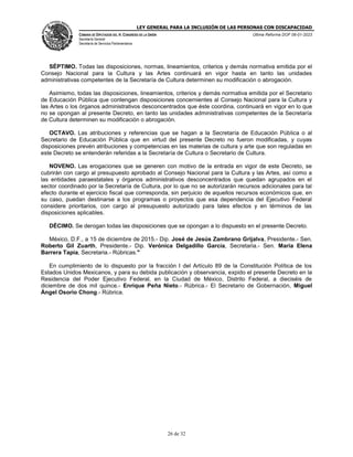 LEY GENERAL PARA LA INCLUSIÓN DE LAS PERSONAS CON DISCAPACIDAD
CÁMARA DE DIPUTADOS DEL H. CONGRESO DE LA UNIÓN
Secretaría General
Secretaría de Servicios Parlamentarios
Última Reforma DOF 06-01-2023
26 de 32
SÉPTIMO. Todas las disposiciones, normas, lineamientos, criterios y demás normativa emitida por el
Consejo Nacional para la Cultura y las Artes continuará en vigor hasta en tanto las unidades
administrativas competentes de la Secretaría de Cultura determinen su modificación o abrogación.
Asimismo, todas las disposiciones, lineamientos, criterios y demás normativa emitida por el Secretario
de Educación Pública que contengan disposiciones concernientes al Consejo Nacional para la Cultura y
las Artes o los órganos administrativos desconcentrados que éste coordina, continuará en vigor en lo que
no se opongan al presente Decreto, en tanto las unidades administrativas competentes de la Secretaría
de Cultura determinen su modificación o abrogación.
OCTAVO. Las atribuciones y referencias que se hagan a la Secretaría de Educación Pública o al
Secretario de Educación Pública que en virtud del presente Decreto no fueron modificadas, y cuyas
disposiciones prevén atribuciones y competencias en las materias de cultura y arte que son reguladas en
este Decreto se entenderán referidas a la Secretaría de Cultura o Secretario de Cultura.
NOVENO. Las erogaciones que se generen con motivo de la entrada en vigor de este Decreto, se
cubrirán con cargo al presupuesto aprobado al Consejo Nacional para la Cultura y las Artes, así como a
las entidades paraestatales y órganos administrativos desconcentrados que quedan agrupados en el
sector coordinado por la Secretaría de Cultura, por lo que no se autorizarán recursos adicionales para tal
efecto durante el ejercicio fiscal que corresponda, sin perjuicio de aquellos recursos económicos que, en
su caso, puedan destinarse a los programas o proyectos que esa dependencia del Ejecutivo Federal
considere prioritarios, con cargo al presupuesto autorizado para tales efectos y en términos de las
disposiciones aplicables.
DÉCIMO. Se derogan todas las disposiciones que se opongan a lo dispuesto en el presente Decreto.
México, D.F., a 15 de diciembre de 2015.- Dip. José de Jesús Zambrano Grijalva, Presidente.- Sen.
Roberto Gil Zuarth, Presidente.- Dip. Verónica Delgadillo García, Secretaria.- Sen. María Elena
Barrera Tapia, Secretaria.- Rúbricas."
En cumplimiento de lo dispuesto por la fracción I del Artículo 89 de la Constitución Política de los
Estados Unidos Mexicanos, y para su debida publicación y observancia, expido el presente Decreto en la
Residencia del Poder Ejecutivo Federal, en la Ciudad de México, Distrito Federal, a dieciséis de
diciembre de dos mil quince.- Enrique Peña Nieto.- Rúbrica.- El Secretario de Gobernación, Miguel
Ángel Osorio Chong.- Rúbrica.
 