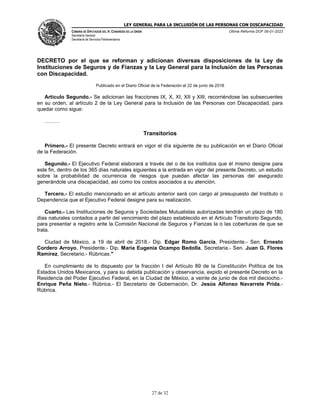 LEY GENERAL PARA LA INCLUSIÓN DE LAS PERSONAS CON DISCAPACIDAD
CÁMARA DE DIPUTADOS DEL H. CONGRESO DE LA UNIÓN
Secretaría General
Secretaría de Servicios Parlamentarios
Última Reforma DOF 06-01-2023
27 de 32
DECRETO por el que se reforman y adicionan diversas disposiciones de la Ley de
Instituciones de Seguros y de Fianzas y la Ley General para la Inclusión de las Personas
con Discapacidad.
Publicado en el Diario Oficial de la Federación el 22 de junio de 2018
Artículo Segundo.- Se adicionan las fracciones IX, X, XI, XII y XIII, recorriéndose las subsecuentes
en su orden, al artículo 2 de la Ley General para la Inclusión de las Personas con Discapacidad, para
quedar como sigue:
………
Transitorios
Primero.- El presente Decreto entrará en vigor el día siguiente de su publicación en el Diario Oficial
de la Federación.
Segundo.- El Ejecutivo Federal elaborará a través del o de los institutos que él mismo designe para
este fin, dentro de los 365 días naturales siguientes a la entrada en vigor del presente Decreto, un estudio
sobre la probabilidad de ocurrencia de riesgos que puedan afectar las personas del asegurado
generándole una discapacidad, así como los costos asociados a su atención.
Tercero.- El estudio mencionado en el artículo anterior será con cargo al presupuesto del Instituto o
Dependencia que el Ejecutivo Federal designe para su realización.
Cuarto.- Las Instituciones de Seguros y Sociedades Mutualistas autorizadas tendrán un plazo de 180
días naturales contados a partir del vencimiento del plazo establecido en el Artículo Transitorio Segundo,
para presentar a registro ante la Comisión Nacional de Seguros y Fianzas la o las coberturas de que se
trata.
Ciudad de México, a 19 de abril de 2018.- Dip. Edgar Romo García, Presidente.- Sen. Ernesto
Cordero Arroyo, Presidente.- Dip. María Eugenia Ocampo Bedolla, Secretaria.- Sen. Juan G. Flores
Ramírez, Secretario.- Rúbricas."
En cumplimiento de lo dispuesto por la fracción I del Artículo 89 de la Constitución Política de los
Estados Unidos Mexicanos, y para su debida publicación y observancia, expido el presente Decreto en la
Residencia del Poder Ejecutivo Federal, en la Ciudad de México, a veinte de junio de dos mil dieciocho.-
Enrique Peña Nieto.- Rúbrica.- El Secretario de Gobernación, Dr. Jesús Alfonso Navarrete Prida.-
Rúbrica.
 