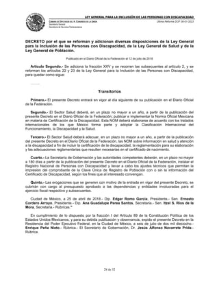 LEY GENERAL PARA LA INCLUSIÓN DE LAS PERSONAS CON DISCAPACIDAD
CÁMARA DE DIPUTADOS DEL H. CONGRESO DE LA UNIÓN
Secretaría General
Secretaría de Servicios Parlamentarios
Última Reforma DOF 06-01-2023
28 de 32
DECRETO por el que se reforman y adicionan diversas disposiciones de la Ley General
para la Inclusión de las Personas con Discapacidad, de la Ley General de Salud y de la
Ley General de Población.
Publicado en el Diario Oficial de la Federación el 12 de julio de 2018
Artículo Segundo.- Se adiciona la fracción XXV y se recorren las subsecuentes al artículo 2, y se
reforman los artículos 22 y 23 de la Ley General para la Inclusión de las Personas con Discapacidad,
para quedar como sigue:
……..
Transitorios
Primero.- El presente Decreto entrará en vigor al día siguiente de su publicación en el Diario Oficial
de la Federación.
Segundo.- El Sector Salud deberá, en un plazo no mayor a un año, a partir de la publicación del
presente Decreto en el Diario Oficial de la Federación, publicar e implementar la Norma Oficial Mexicana
en materia de Certificación de la Discapacidad. Esta NOM deberá elaborarse de acuerdo con los tratados
internacionales de los que México forma parte y adoptar la Clasificación Internacional del
Funcionamiento, la Discapacidad y la Salud.
Tercero.- El Sector Salud deberá adecuar, en un plazo no mayor a un año, a partir de la publicación
del presente Decreto en el Diario Oficial de la Federación, las NOM sobre información en salud y atención
a la discapacidad a fin de incluir la certificación de la discapacidad, la reglamentación para su elaboración
y las adecuaciones reglamentarias que resulten necesarias en el certificado de nacimiento.
Cuarto.- La Secretaría de Gobernación y las autoridades competentes deberán, en un plazo no mayor
a 180 días a partir de la publicación del presente Decreto en el Diario Oficial de la Federación, instalar el
Registro Nacional de Personas con Discapacidad y llevar a cabo los ajustes técnicos que permitan la
impresión del comprobante de la Clave Única de Registro de Población con o sin la información del
Certificado de Discapacidad, según los fines que al interesado convengan.
Quinto.- Las erogaciones que se generen con motivo de la entrada en vigor del presente Decreto, se
cubrirán con cargo al presupuesto aprobado a las dependencias y entidades involucradas para el
ejercicio fiscal respectivo y subsecuentes.
Ciudad de México, a 25 de abril de 2018.- Dip. Edgar Romo García, Presidente.- Sen. Ernesto
Cordero Arroyo, Presidente.- Dip. Ana Guadalupe Perea Santos, Secretaria.- Sen. Itzel S. Ríos de la
Mora, Secretaria.- Rúbricas."
En cumplimiento de lo dispuesto por la fracción I del Artículo 89 de la Constitución Política de los
Estados Unidos Mexicanos, y para su debida publicación y observancia, expido el presente Decreto en la
Residencia del Poder Ejecutivo Federal, en la Ciudad de México, a seis de julio de dos mil dieciocho.-
Enrique Peña Nieto.- Rúbrica.- El Secretario de Gobernación, Dr. Jesús Alfonso Navarrete Prida.-
Rúbrica.
 
