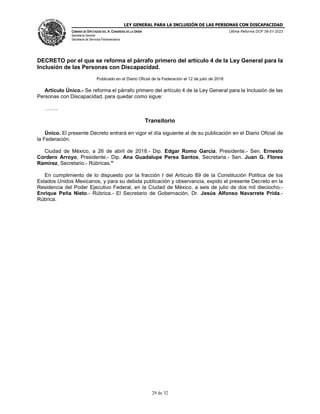 LEY GENERAL PARA LA INCLUSIÓN DE LAS PERSONAS CON DISCAPACIDAD
CÁMARA DE DIPUTADOS DEL H. CONGRESO DE LA UNIÓN
Secretaría General
Secretaría de Servicios Parlamentarios
Última Reforma DOF 06-01-2023
29 de 32
DECRETO por el que se reforma el párrafo primero del artículo 4 de la Ley General para la
Inclusión de las Personas con Discapacidad.
Publicado en el Diario Oficial de la Federación el 12 de julio de 2018
Artículo Único.- Se reforma el párrafo primero del artículo 4 de la Ley General para la Inclusión de las
Personas con Discapacidad, para quedar como sigue:
……..
Transitorio
Único. El presente Decreto entrará en vigor el día siguiente al de su publicación en el Diario Oficial de
la Federación.
Ciudad de México, a 26 de abril de 2018.- Dip. Edgar Romo García, Presidente.- Sen. Ernesto
Cordero Arroyo, Presidente.- Dip. Ana Guadalupe Perea Santos, Secretaria.- Sen. Juan G. Flores
Ramírez, Secretario.- Rúbricas."
En cumplimiento de lo dispuesto por la fracción I del Artículo 89 de la Constitución Política de los
Estados Unidos Mexicanos, y para su debida publicación y observancia, expido el presente Decreto en la
Residencia del Poder Ejecutivo Federal, en la Ciudad de México, a seis de julio de dos mil dieciocho.-
Enrique Peña Nieto.- Rúbrica.- El Secretario de Gobernación, Dr. Jesús Alfonso Navarrete Prida.-
Rúbrica.
 