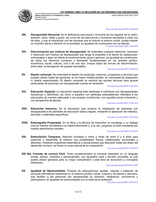 LEY GENERAL PARA LA INCLUSIÓN DE LAS PERSONAS CON DISCAPACIDAD
CÁMARA DE DIPUTADOS DEL H. CONGRESO DE LA UNIÓN
Secretaría General
Secretaría de Servicios Parlamentarios
Última Reforma DOF 06-01-2023
3 de 32
Fracción adicionada DOF 22-06-2018
XIII. Discapacidad Sensorial. Es la deficiencia estructural o funcional de los órganos de la visión,
audición, tacto, olfato y gusto, así como de las estructuras y funciones asociadas a cada uno
de ellos, y que al interactuar con las barreras que le impone el entorno social, pueda impedir
su inclusión plena y efectiva en la sociedad, en igualdad de condiciones con los demás.
Fracción adicionada DOF 22-06-2018
XIV. Discriminación por motivos de discapacidad. Se entenderá cualquier distinción, exclusión
o restricción por motivos de discapacidad que tenga el propósito o el efecto de obstaculizar,
menoscabar o dejar sin efecto el reconocimiento, goce o ejercicio, en igualdad de condiciones,
de todos los derechos humanos y libertades fundamentales en los ámbitos político,
económico, social, cultural, civil o de otro tipo. Incluye todas las formas de discriminación,
entre ellas, la denegación de ajustes razonables;
Fracción recorrida DOF 22-06-2018
XV. Diseño universal. Se entenderá el diseño de productos, entornos, programas y servicios que
puedan utilizar todas las personas, en la mayor medida posible, sin necesidad de adaptación
ni diseño especializado. El diseño universal no excluirá las ayudas técnicas para grupos
particulares de personas con discapacidad cuando se necesiten;
Fracción recorrida DOF 22-06-2018
XVI. Educación Especial. La educación especial está destinada a individuos con discapacidades
transitorias o definitivas, así como a aquellos con aptitudes sobresalientes. Atenderá a los
educandos de manera adecuada a sus propias condiciones, con equidad social incluyente y
con perspectiva de género;
Fracción recorrida DOF 22-06-2018
XVII. Educación Inclusiva. Es la educación que propicia la integración de personas con
discapacidad a los planteles de educación básica regular, mediante la aplicación de métodos,
técnicas y materiales específicos;
Fracción recorrida DOF 22-06-2018
XVIII. Estenografía Proyectada. Es el oficio y la técnica de transcribir un monólogo o un diálogo
oral de manera simultánea a su desenvolvimiento y, a la vez, proyectar el texto resultante por
medios electrónicos visuales;
Fracción recorrida DOF 22-06-2018
XIX. Estimulación Temprana. Atención brindada a niños y niñas de entre 0 y 6 años para
potenciar y desarrollar al máximo sus posibilidades físicas, intelectuales, sensoriales y
afectivas, mediante programas sistemáticos y secuenciados que abarquen todas las áreas del
desarrollo humano, sin forzar el curso natural de su maduración;
Fracción recorrida DOF 22-06-2018
XIX Bis. Formato de Lectura Fácil: Texto complementario al principal redactado en un lenguaje
simple, directo, cotidiano y personalizado, con tipografía clara y tamaño accesible, la cual
puede utilizar ejemplos para su mejor comprensión y está libre de tecnicismo y conceptos
abstractos;
Fracción adicionada DOF 06-01-2023
XX. Igualdad de Oportunidades. Proceso de adecuaciones, ajustes, mejoras o adopción de
acciones afirmativas necesarias en el entorno jurídico, social, cultural y de bienes y servicios,
que faciliten a las personas con discapacidad su inclusión, integración, convivencia y
participación, en igualdad de oportunidades con el resto de la población;
Fracción recorrida DOF 22-06-2018
 