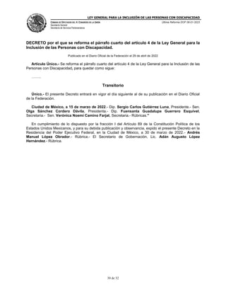 LEY GENERAL PARA LA INCLUSIÓN DE LAS PERSONAS CON DISCAPACIDAD
CÁMARA DE DIPUTADOS DEL H. CONGRESO DE LA UNIÓN
Secretaría General
Secretaría de Servicios Parlamentarios
Última Reforma DOF 06-01-2023
30 de 32
DECRETO por el que se reforma el párrafo cuarto del artículo 4 de la Ley General para la
Inclusión de las Personas con Discapacidad.
Publicado en el Diario Oficial de la Federación el 29 de abril de 2022
Artículo Único.- Se reforma el párrafo cuarto del artículo 4 de la Ley General para la Inclusión de las
Personas con Discapacidad, para quedar como sigue:
……..
Transitorio
Único.- El presente Decreto entrará en vigor el día siguiente al de su publicación en el Diario Oficial
de la Federación.
Ciudad de México, a 15 de marzo de 2022.- Dip. Sergio Carlos Gutiérrez Luna, Presidente.- Sen.
Olga Sánchez Cordero Dávila, Presidenta.- Dip. Fuensanta Guadalupe Guerrero Esquivel,
Secretaria.- Sen. Verónica Noemí Camino Farjat, Secretaria.- Rúbricas."
En cumplimiento de lo dispuesto por la fracción I del Artículo 89 de la Constitución Política de los
Estados Unidos Mexicanos, y para su debida publicación y observancia, expido el presente Decreto en la
Residencia del Poder Ejecutivo Federal, en la Ciudad de México, a 30 de marzo de 2022.- Andrés
Manuel López Obrador.- Rúbrica.- El Secretario de Gobernación, Lic. Adán Augusto López
Hernández.- Rúbrica.
 
