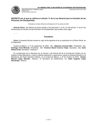 LEY GENERAL PARA LA INCLUSIÓN DE LAS PERSONAS CON DISCAPACIDAD
CÁMARA DE DIPUTADOS DEL H. CONGRESO DE LA UNIÓN
Secretaría General
Secretaría de Servicios Parlamentarios
Última Reforma DOF 06-01-2023
31 de 32
DECRETO por el que se reforma el artículo 11 de la Ley General para la Inclusión de las
Personas con Discapacidad.
Publicado en el Diario Oficial de la Federación el 27 de octubre de 2022
Artículo Único.- Se reforma el primer párrafo y las fracciones I, II, III y IV del artículo 11 de la Ley
General para la Inclusión de las Personas con Discapacidad, para quedar como sigue:
………
Transitorio
Único. El presente Decreto entrará en vigor el día siguiente al de su publicación en el Diario Oficial de
la Federación.
Ciudad de México, a 13 de septiembre de 2022.- Sen. Alejandro Armenta Mier, Presidente.- Dip.
Santiago Creel Miranda, Presidente.- Sen. Verónica Noemí Camino Farjat, Secretaria.- Dip. Sarai
Núñez Cerón, Secretaria.- Rúbricas."
En cumplimiento de lo dispuesto por la fracción I del Artículo 89 de la Constitución Política de los
Estados Unidos Mexicanos, y para su debida publicación y observancia, expido el presente Decreto en la
Residencia del Poder Ejecutivo Federal, en la Ciudad de México, a 18 de octubre de 2022.- Andrés
Manuel López Obrador.- Rúbrica.- El Secretario de Gobernación, Lic. Adán Augusto López
Hernández.- Rúbrica.
 