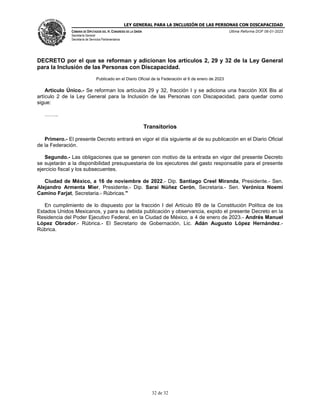 LEY GENERAL PARA LA INCLUSIÓN DE LAS PERSONAS CON DISCAPACIDAD
CÁMARA DE DIPUTADOS DEL H. CONGRESO DE LA UNIÓN
Secretaría General
Secretaría de Servicios Parlamentarios
Última Reforma DOF 06-01-2023
32 de 32
DECRETO por el que se reforman y adicionan los artículos 2, 29 y 32 de la Ley General
para la Inclusión de las Personas con Discapacidad.
Publicado en el Diario Oficial de la Federación el 6 de enero de 2023
Artículo Único.- Se reforman los artículos 29 y 32, fracción I y se adiciona una fracción XIX Bis al
artículo 2 de la Ley General para la Inclusión de las Personas con Discapacidad, para quedar como
sigue:
……..
Transitorios
Primero.- El presente Decreto entrará en vigor el día siguiente al de su publicación en el Diario Oficial
de la Federación.
Segundo.- Las obligaciones que se generen con motivo de la entrada en vigor del presente Decreto
se sujetarán a la disponibilidad presupuestaria de los ejecutores del gasto responsable para el presente
ejercicio fiscal y los subsecuentes.
Ciudad de México, a 16 de noviembre de 2022.- Dip. Santiago Creel Miranda, Presidente.- Sen.
Alejandro Armenta Mier, Presidente.- Dip. Sarai Núñez Cerón, Secretaria.- Sen. Verónica Noemí
Camino Farjat, Secretaria.- Rúbricas."
En cumplimiento de lo dispuesto por la fracción I del Artículo 89 de la Constitución Política de los
Estados Unidos Mexicanos, y para su debida publicación y observancia, expido el presente Decreto en la
Residencia del Poder Ejecutivo Federal, en la Ciudad de México, a 4 de enero de 2023.- Andrés Manuel
López Obrador.- Rúbrica.- El Secretario de Gobernación, Lic. Adán Augusto López Hernández.-
Rúbrica.
 