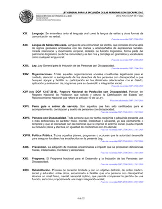 LEY GENERAL PARA LA INCLUSIÓN DE LAS PERSONAS CON DISCAPACIDAD
CÁMARA DE DIPUTADOS DEL H. CONGRESO DE LA UNIÓN
Secretaría General
Secretaría de Servicios Parlamentarios
Última Reforma DOF 06-01-2023
4 de 32
XXI. Lenguaje. Se entenderá tanto el lenguaje oral como la lengua de señas y otras formas de
comunicación no verbal;
Fracción recorrida DOF 22-06-2018
XXII. Lengua de Señas Mexicana. Lengua de una comunidad de sordos, que consiste en una serie
de signos gestuales articulados con las manos y acompañados de expresiones faciales,
mirada intencional y movimiento corporal, dotados de función lingüística, forma parte del
patrimonio lingüístico de dicha comunidad y es tan rica y compleja en gramática y vocabulario
como cualquier lengua oral;
Fracción recorrida DOF 22-06-2018
XXIII. Ley. Ley General para la Inclusión de las Personas con Discapacidad;
Fracción recorrida DOF 22-06-2018
XXIV. Organizaciones. Todas aquellas organizaciones sociales constituidas legalmente para el
cuidado, atención o salvaguarda de los derechos de las personas con discapacidad o que
busquen apoyar y facilitar su participación en las decisiones relacionadas con el diseño,
aplicación y evaluación de programas para su desarrollo e integración social;
Fracción recorrida DOF 22-06-2018
XXV (sic DOF 12-07-2018). Registro Nacional de Población con Discapacidad. Porción del
Registro Nacional de Población que solicitó y obtuvo la Certificación del Estado con
Reconocimiento Nacional que refiere el artículo 10 de la Ley;
Fracción adicionada DOF 12-07-2018
XXVI. Perro guía o animal de servicio. Son aquellos que han sido certificados para el
acompañamiento, conducción y auxilio de personas con discapacidad;
Fracción recorrida DOF 22-06-2018, 12-07-2018
XXVII. Persona con Discapacidad. Toda persona que por razón congénita o adquirida presenta una
o más deficiencias de carácter físico, mental, intelectual o sensorial, ya sea permanente o
temporal y que al interactuar con las barreras que le impone el entorno social, pueda impedir
su inclusión plena y efectiva, en igualdad de condiciones con los demás;
Fracción recorrida DOF 22-06-2018, 12-07-2018
XXVIII. Política Pública. Todos aquellos planes, programas o acciones que la autoridad desarrolle
para asegurar los derechos establecidos en la presente Ley;
Fracción recorrida DOF 22-06-2018, 12-07-2018
XXIX. Prevención. La adopción de medidas encaminadas a impedir que se produzcan deficiencias
físicas, intelectuales, mentales y sensoriales;
Fracción recorrida DOF 22-06-2018, 12-07-2018
XXX. Programa. El Programa Nacional para el Desarrollo y la Inclusión de las Personas con
Discapacidad;
Fracción recorrida DOF 22-06-2018, 12-07-2018
XXXI. Rehabilitación. Proceso de duración limitada y con un objetivo definido, de orden médico,
social y educativo entre otros, encaminado a facilitar que una persona con discapacidad
alcance un nivel físico, mental, sensorial óptimo, que permita compensar la pérdida de una
función, así como proporcionarle una mejor integración social;
Fracción recorrida DOF 22-06-2018, 12-07-2018
 