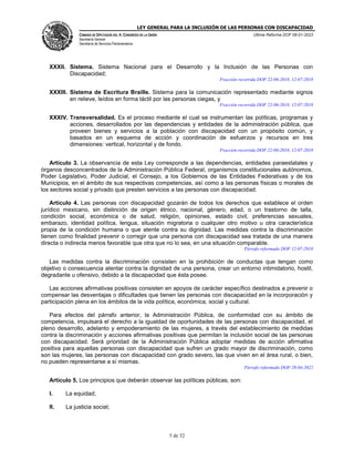 LEY GENERAL PARA LA INCLUSIÓN DE LAS PERSONAS CON DISCAPACIDAD
CÁMARA DE DIPUTADOS DEL H. CONGRESO DE LA UNIÓN
Secretaría General
Secretaría de Servicios Parlamentarios
Última Reforma DOF 06-01-2023
5 de 32
XXXII. Sistema. Sistema Nacional para el Desarrollo y la Inclusión de las Personas con
Discapacidad;
Fracción recorrida DOF 22-06-2018, 12-07-2018
XXXIII. Sistema de Escritura Braille. Sistema para la comunicación representado mediante signos
en relieve, leídos en forma táctil por las personas ciegas, y
Fracción recorrida DOF 22-06-2018, 12-07-2018
XXXIV. Transversalidad. Es el proceso mediante el cual se instrumentan las políticas, programas y
acciones, desarrollados por las dependencias y entidades de la administración pública, que
proveen bienes y servicios a la población con discapacidad con un propósito común, y
basados en un esquema de acción y coordinación de esfuerzos y recursos en tres
dimensiones: vertical, horizontal y de fondo.
Fracción recorrida DOF 22-06-2018, 12-07-2018
Artículo 3. La observancia de esta Ley corresponde a las dependencias, entidades paraestatales y
órganos desconcentrados de la Administración Pública Federal, organismos constitucionales autónomos,
Poder Legislativo, Poder Judicial, el Consejo, a los Gobiernos de las Entidades Federativas y de los
Municipios, en el ámbito de sus respectivas competencias, así como a las personas físicas o morales de
los sectores social y privado que presten servicios a las personas con discapacidad.
Artículo 4. Las personas con discapacidad gozarán de todos los derechos que establece el orden
jurídico mexicano, sin distinción de origen étnico, nacional, género, edad, o un trastorno de talla,
condición social, económica o de salud, religión, opiniones, estado civil, preferencias sexuales,
embarazo, identidad política, lengua, situación migratoria o cualquier otro motivo u otra característica
propia de la condición humana o que atente contra su dignidad. Las medidas contra la discriminación
tienen como finalidad prevenir o corregir que una persona con discapacidad sea tratada de una manera
directa o indirecta menos favorable que otra que no lo sea, en una situación comparable.
Párrafo reformado DOF 12-07-2018
Las medidas contra la discriminación consisten en la prohibición de conductas que tengan como
objetivo o consecuencia atentar contra la dignidad de una persona, crear un entorno intimidatorio, hostil,
degradante u ofensivo, debido a la discapacidad que ésta posee.
Las acciones afirmativas positivas consisten en apoyos de carácter específico destinados a prevenir o
compensar las desventajas o dificultades que tienen las personas con discapacidad en la incorporación y
participación plena en los ámbitos de la vida política, económica, social y cultural.
Para efectos del párrafo anterior, la Administración Pública, de conformidad con su ámbito de
competencia, impulsará el derecho a la igualdad de oportunidades de las personas con discapacidad, el
pleno desarrollo, adelanto y empoderamiento de las mujeres, a través del establecimiento de medidas
contra la discriminación y acciones afirmativas positivas que permitan la inclusión social de las personas
con discapacidad. Será prioridad de la Administración Pública adoptar medidas de acción afirmativa
positiva para aquellas personas con discapacidad que sufren un grado mayor de discriminación, como
son las mujeres, las personas con discapacidad con grado severo, las que viven en el área rural, o bien,
no pueden representarse a sí mismas.
Párrafo reformado DOF 29-04-2022
Artículo 5. Los principios que deberán observar las políticas públicas, son:
I. La equidad;
II. La justicia social;
 