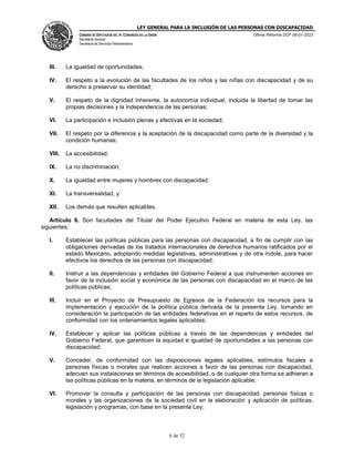 LEY GENERAL PARA LA INCLUSIÓN DE LAS PERSONAS CON DISCAPACIDAD
CÁMARA DE DIPUTADOS DEL H. CONGRESO DE LA UNIÓN
Secretaría General
Secretaría de Servicios Parlamentarios
Última Reforma DOF 06-01-2023
6 de 32
III. La igualdad de oportunidades;
IV. El respeto a la evolución de las facultades de los niños y las niñas con discapacidad y de su
derecho a preservar su identidad;
V. El respeto de la dignidad inherente, la autonomía individual, incluida la libertad de tomar las
propias decisiones y la independencia de las personas;
VI. La participación e inclusión plenas y efectivas en la sociedad;
VII. El respeto por la diferencia y la aceptación de la discapacidad como parte de la diversidad y la
condición humanas;
VIII. La accesibilidad;
IX. La no discriminación;
X. La igualdad entre mujeres y hombres con discapacidad;
XI. La transversalidad, y
XII. Los demás que resulten aplicables.
Artículo 6. Son facultades del Titular del Poder Ejecutivo Federal en materia de esta Ley, las
siguientes:
I. Establecer las políticas públicas para las personas con discapacidad, a fin de cumplir con las
obligaciones derivadas de los tratados internacionales de derechos humanos ratificados por el
estado Mexicano, adoptando medidas legislativas, administrativas y de otra índole, para hacer
efectivos los derechos de las personas con discapacidad;
II. Instruir a las dependencias y entidades del Gobierno Federal a que instrumenten acciones en
favor de la inclusión social y económica de las personas con discapacidad en el marco de las
políticas públicas;
III. Incluir en el Proyecto de Presupuesto de Egresos de la Federación los recursos para la
implementación y ejecución de la política pública derivada de la presente Ley, tomando en
consideración la participación de las entidades federativas en el reparto de estos recursos, de
conformidad con los ordenamientos legales aplicables;
IV. Establecer y aplicar las políticas públicas a través de las dependencias y entidades del
Gobierno Federal, que garanticen la equidad e igualdad de oportunidades a las personas con
discapacidad;
V. Conceder, de conformidad con las disposiciones legales aplicables, estímulos fiscales a
personas físicas o morales que realicen acciones a favor de las personas con discapacidad,
adecuen sus instalaciones en términos de accesibilidad, o de cualquier otra forma se adhieran a
las políticas públicas en la materia, en términos de la legislación aplicable;
VI. Promover la consulta y participación de las personas con discapacidad, personas físicas o
morales y las organizaciones de la sociedad civil en la elaboración y aplicación de políticas,
legislación y programas, con base en la presente Ley;
 