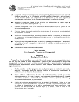 LEY GENERAL PARA LA INCLUSIÓN DE LAS PERSONAS CON DISCAPACIDAD
CÁMARA DE DIPUTADOS DEL H. CONGRESO DE LA UNIÓN
Secretaría General
Secretaría de Servicios Parlamentarios
Última Reforma DOF 06-01-2023
7 de 32
VII. Asegurar la participación de las personas con discapacidad y las organizaciones de la sociedad
civil en la elaboración de los informes que el Gobierno Mexicano presentará a la Organización
de las Naciones Unidas en cumplimiento a la Convención y ante otros organismos
internacionales, relacionados con la materia de discapacidad y los derechos humanos;
VIII. Garantizar el desarrollo integral de las personas con discapacidad, de manera plena y
autónoma, en los términos de la presente Ley;
IX. Fomentar la integración social de las personas con discapacidad, a través del ejercicio de sus
derechos civiles y políticos;
X. Promover el pleno ejercicio de los derechos fundamentales de las personas con discapacidad
en condiciones equitativas;
XI. Impulsar la adopción de acciones afirmativas orientadas a evitar y compensar las desventajas
de una persona con discapacidad para participar plenamente en la vida política, económica,
social y cultural;
XII. Impulsar la participación solidaria de la sociedad y la familia en la preservación, y restauración
de la salud, así como la prolongación y mejoramiento de la calidad de vida de las personas con
discapacidad, y
XIII. Las demás que otros ordenamientos le confieran.
Título Segundo
Derechos de las Personas con Discapacidad
Capítulo I
Salud y Asistencia Social
Artículo 7. La Secretaría de Salud promoverá el derecho de las personas con discapacidad a gozar
del más alto nivel posible de salud, rehabilitación y habilitación sin discriminación por motivos de
discapacidad, mediante programas y servicios que serán diseñados y proporcionados, considerando
criterios de calidad, especialización, género, gratuidad o precio asequible. Para tal efecto, realizará las
siguientes acciones:
I. Diseñar, ejecutar y evaluar programas de salud pública para la orientación, prevención,
detección, estimulación temprana, atención integral o especializada, rehabilitación y
habilitación, para las diferentes discapacidades;
II. Crear o fortalecer establecimientos de salud y de asistencia social que permita ejecutar los
programas señalados en la fracción anterior, los cuales se extenderán a las regiones rurales y
comunidades indígenas, considerando los derechos humanos, dignidad, autonomía y
necesidades de las personas con discapacidad;
III. Elaborar e implementar en coordinación con la Secretaría de Educación Pública, en lo que
corresponda, programas de educación, capacitación, formación y especialización para la salud
en materia de discapacidad, a fin de que los profesionales de la salud proporcionen a las
personas con discapacidad una atención digna y de calidad, sobre la base de un
consentimiento libre e informado;
 