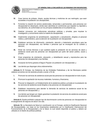 LEY GENERAL PARA LA INCLUSIÓN DE LAS PERSONAS CON DISCAPACIDAD
CÁMARA DE DIPUTADOS DEL H. CONGRESO DE LA UNIÓN
Secretaría General
Secretaría de Servicios Parlamentarios
Última Reforma DOF 06-01-2023
8 de 32
IV. Crear bancos de prótesis, órtesis, ayudas técnicas y medicinas de uso restringido, que sean
accesibles a la población con discapacidad;
V. Fomentar la creación de centros asistenciales, temporales o permanentes, para personas con
discapacidad en desamparo, donde sean atendidas en condiciones que respeten su dignidad y
sus derechos, de conformidad con los principios establecidos en la presente Ley;
VI. Celebrar convenios con instituciones educativas públicas y privadas, para impulsar la
investigación y conocimiento sobre la materia de discapacidad;
VII. Implementar programas de sensibilización, capacitación y actualización, dirigidos al personal
médico y administrativo, para la atención de la población con discapacidad;
VIII. Establecer servicios de información, orientación, atención y tratamiento psicológico para las
personas con discapacidad, sus familias o personas que se encarguen de su cuidado y
atención;
IX. Dictar las normas técnicas a que quedará sujeta la prestación de los servicios de salud y
asistencia social para las personas con discapacidad por parte del sector público, social y
privado;
X. Crear programas de orientación, educación, y rehabilitación sexual y reproductiva para las
personas con discapacidad y sus familias;
XI. Incorporar de forma gratuita al Seguro Popular a la población con discapacidad, y
XII. Las demás que dispongan otros ordenamientos.
Artículo 8. El Consejo, los Gobiernos de las Entidades Federativas y de los Municipios podrán
celebrar convenios con los sectores privado y social, a fin de:
I. Promover los servicios de asistencia social para las personas con discapacidad en todo el país;
II. Promover la aportación de recursos materiales, humanos y financieros;
III. Procurar la integración y el fortalecimiento de la asistencia pública y privada en la prestación de
los servicios de asistencia social dirigidos a las personas con discapacidad;
IV. Establecer mecanismos para atender la demanda de servicios de asistencia social de las
personas con discapacidad, y
V. Los demás que tengan por objeto garantizar la prestación de servicios de asistencia social para
las personas con discapacidad.
Artículo 9. Queda prohibido cualquier tipo de discriminación contra las personas con discapacidad en
el otorgamiento de seguros de salud o de vida.
Artículo 10. La Secretaría de Salud en coordinación con el Consejo, emitirá la Clasificación Nacional
de Discapacidades, con base en los lineamientos establecidos por la Clasificación Internacional del
Funcionamiento de la Discapacidad y de la Salud, la cual estará disponible al público y deberá ser
utilizada en el diseño de políticas públicas.
 