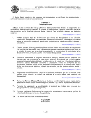 LEY GENERAL PARA LA INCLUSIÓN DE LAS PERSONAS CON DISCAPACIDAD
CÁMARA DE DIPUTADOS DEL H. CONGRESO DE LA UNIÓN
Secretaría General
Secretaría de Servicios Parlamentarios
Última Reforma DOF 06-01-2023
9 de 32
El Sector Salud expedirá a las personas con discapacidad un certificado de reconocimiento y
calificación de discapacidad con validez nacional.
Capítulo II
Trabajo y Empleo
Artículo 11. La Secretaría del Trabajo y Previsión Social promoverá el derecho de las personas con
discapacidad al trabajo digno y al empleo, en igualdad de oportunidades y equidad, de manera que se les
otorgue certeza en su desarrollo personal, social y laboral. Para tal efecto, realizará las siguientes
acciones:
Párrafo reformado DOF 27-10-2022
I. Prohibir cualquier tipo de discriminación por motivo de discapacidad en la selección,
contratación, remuneración, tipo de empleo, reinserción, continuidad, capacitación, liquidación
laboral y promoción profesional; asegurando condiciones de trabajo accesibles, seguras y
saludables;
Fracción reformada DOF 27-10-2022
II. Diseñar, ejecutar, evaluar y promover políticas públicas para la inclusión laboral de las personas
con discapacidad atendiendo a sus competencias laborales, tanto en el sector público como en
el privado, de modo que se proteja la capacitación, el empleo digno, la contratación y los
derechos laborales, en su caso, de las personas con discapacidad;
Fracción reformada DOF 27-10-2022
III. Elaborar e instrumentar el programa nacional de trabajo y empleo para las personas con
discapacidad, que comprenda la capacitación, creación de agencias de inclusión laboral,
acceso a bolsas de trabajo públicas o privadas, centros de trabajo con infraestructura, talleres,
asistencia técnica, formación vocacional o profesional, becas en cualquiera de sus
modalidades, inserción laboral de las personas con discapacidad en la administración pública
de los tres órdenes de gobierno, a través de convenios con los sectores público, social y
privado;
Fracción reformada DOF 27-10-2022
IV. Proporcionar asistencia técnica y legal a los sectores productivos que así lo soliciten, tanto
sociales como privados, en materia de derechos e inclusión laboral para personas con
discapacidad;
Fracción reformada DOF 27-10-2022
V. Revisar las Normas Oficiales Mexicanas a efecto de permitir el pleno acceso y goce de los
derechos en materia laboral establecidos por la presente Ley y demás disposiciones aplicables;
VI. Fomentar la capacitación y sensibilización al personal que trabaje con personas con
discapacidad en el sector público o privado;
VII. Promover medidas a efecto de que las obligaciones laborables no interrumpan el proceso de
rehabilitación de las personas con discapacidad, y
VIII. Las demás que dispongan otros ordenamientos.
Capítulo III
Educación
 