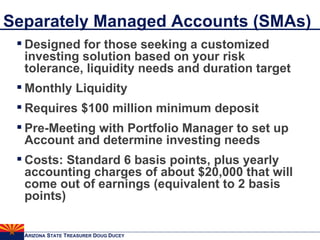 Separately Managed Accounts (SMAs) Designed for those seeking a customized investing solution based on your risk tolerance, liquidity needs and duration target Monthly Liquidity Requires $100 million minimum deposit Pre-Meeting with Portfolio Manager to set up Account and determine investing needs Costs: Standard 6 basis points, plus yearly accounting charges of about $20,000 that will come out of earnings (equivalent to 2 basis points) 