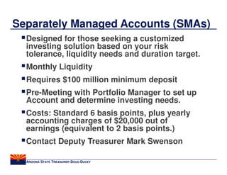 Separately Managed Accounts (SMAs)
  Designed for those seeking a customized
  investing solution based on your risk
  tolerance, liquidity needs and duration target.
  Monthly Liquidity
  Requires $100 million minimum deposit
  Pre-Meeting with Portfolio Manager to set up
  Account and determine investing needs.
  Costs: Standard 6 basis points, plus yearly
  accounting charges of $20,000 out of
  earnings (equivalent to 2 basis points.)
  Contact Deputy Treasurer Mark Swenson

  ARIZONA STATE TREASURER DOUG DUCEY
 
