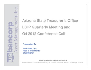 Arizona State Treasurer’s Office
               LGIP Quarterly Meeting and
               Q4 2012 Conference Call

                Presentation By:

                Jim Palmer, CFA
                Head of Investments
                612.303.3434



                                                         NOT FDIC INSURED NO BANK GUARANTEE MAY LOSE VALUE

               For Institutional Investor or Investment Professional Use Only – This material is not for inspection by, distribution to, or quotation to the general public.

ARIZONA STATE TREASURER DOUG DUCEY
 