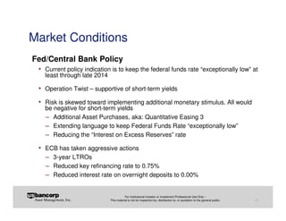 Market Conditions
Fed/Central Bank Policy
 • Current policy indication is to keep the federal funds rate “exceptionally low” at
   least through late 2014

 • Operation Twist – supportive of short-term yields
 • Risk is skewed toward implementing additional monetary stimulus. All would
   be negative for short-term yields
   − Additional Asset Purchases, aka: Quantitative Easing 3
   − Extending language to keep Federal Funds Rate “exceptionally low”
   − Reducing the “Interest on Excess Reserves” rate
 • ECB has taken aggressive actions
   − 3-year LTROs
   − Reduced key refinancing rate to 0.75%
   − Reduced interest rate on overnight deposits to 0.00%

                                        For Institutional Investor or Investment Professional Use Only –
                             This material is not for inspection by, distribution to, or quotation to the general public.   27
 