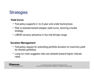 Strategies
Yield Curve
 • Fed policy supports 2- to-3-year and under bond prices
 • Risk is skewed toward steeper yield curve, favoring a bullet
   strategy
 • LIBOR remains attractive in the mid-40 bps range

Duration Management
 • Fed policy argues for extending portfolio duration to maximize yield
   for shorter portfolios
 • Long-run view suggests risks are skewed toward higher interest
   rates


                                       For Institutional Investor or Investment Professional Use Only –
                            This material is not for inspection by, distribution to, or quotation to the general public.   30
 
