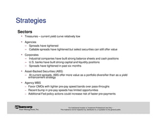 Strategies
Sectors
 • Treasuries – current yield curve relatively low
 • Agencies
   − Spreads have tightened
   − Callable spreads have tightened but select securities can still offer value
 • Corporates
   − Industrial companies have built strong balance sheets and cash positions
   − U.S. banks have built strong capital and liquidity positions
   − Spreads have tightened in past six months
 • Asset-Backed Securities (ABS)
   − At current spreads, ABS offer more value as a portfolio diversifier than as a yield
      enhancement strategy
 • Agency MBS
    − Favor CMOs with tighter pre-pay speed bands over pass-throughs
    − Recent bump in pre-pay speeds has limited opportunities
    − Additional Fed policy actions could increase risk of faster pre-payments



                                            For Institutional Investor or Investment Professional Use Only –
                                 This material is not for inspection by, distribution to, or quotation to the general public.
 