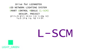 Drive for LGINNOTEK
LED NETWORK LIGHTING SYSTEM
SMART CONTROL MODULE (L-SCM)
DEVLOP. PROJECT
엘지이노텍 엘이디 네트워크 조명 시스템을 위한
지능형 컨트롤 모듈 개발 프로젝트
L-SCM
LIGHT_GREEN
 