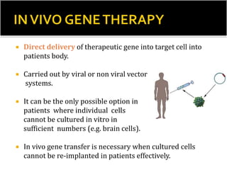  Direct delivery of therapeutic gene into target cell into
patients body.
 Carried out by viral or non viral vector
systems.
 It can be the only possible option in
patients where individual cells
cannot be cultured in vitro in
sufficient numbers (e.g. brain cells).
 In vivo gene transfer is necessary when cultured cells
cannot be re-implanted in patients effectively.
 