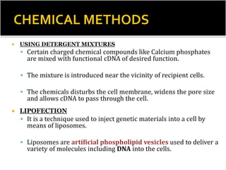  USING DETERGENT MIXTURES
 Certain charged chemical compounds like Calcium phosphates
are mixed with functional cDNA of desired function.
 The mixture is introduced near the vicinity of recipient cells.
 The chemicals disturbs the cell membrane, widens the pore size
and allows cDNA to pass through the cell.
 LIPOFECTION
 It is a technique used to inject genetic materials into a cell by
means of liposomes.
 Liposomes are artificial phospholipid vesicles used to deliver a
variety of molecules including DNA into the cells.
 