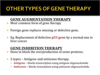 GENE AUGMENTATION THERAPY
 Most common form of gene therapy
 Foreign gene replaces missing or defective gene.
 Eg. Replacement of defective p53 gene by a normal one in
liver cancer.
GENE INHIBITION THERAPY
 Done to block the overproduction of some proteins.
 2 types – Antigene and antisense therapy.
 Antigene – blocks transcription using antigene oligonucleotide
 Antisense – blocks transalation using antisense oligonucleotide.
 