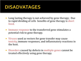  Long lasting therapy is not achieved by gene therapy; Due
to rapid dividing of cells benefits of gene therapy is short
lived.
 Immune response to the transferred gene stimulates a
potential risk to gene therapy.
 Viruses used as vectors for gene transfer may cause
toxicity, immune responses, and inflammatory reactions in
the host.
 Disorders caused by defects in multiple genes cannot be
treated effectively using gene therapy.
 