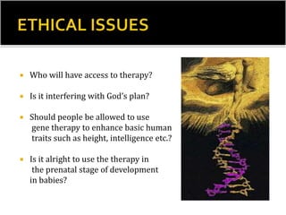  Who will have access to therapy?
 Is it interfering with God’s plan?
 Should people be allowed to use
gene therapy to enhance basic human
traits such as height, intelligence etc.?
 Is it alright to use the therapy in
the prenatal stage of development
in babies?
 