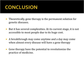  Theoretically, gene therapy is the permanent solution for
genetic diseases.
 But it has several complexities. At its current stage, it is not
accessible to most people due to its huge cost.
 A breakthrough may come anytime and a day may come
when almost every disease will have a gene therapy
 Gene therapy have the potential to revolutionize the
practice of medicine.
 