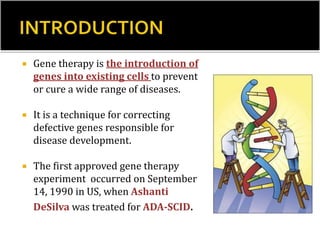  Gene therapy is the introduction of
genes into existing cells to prevent
or cure a wide range of diseases.
 It is a technique for correcting
defective genes responsible for
disease development.
 The first approved gene therapy
experiment occurred on September
14, 1990 in US, when Ashanti
DeSilva was treated for ADA-SCID.
 